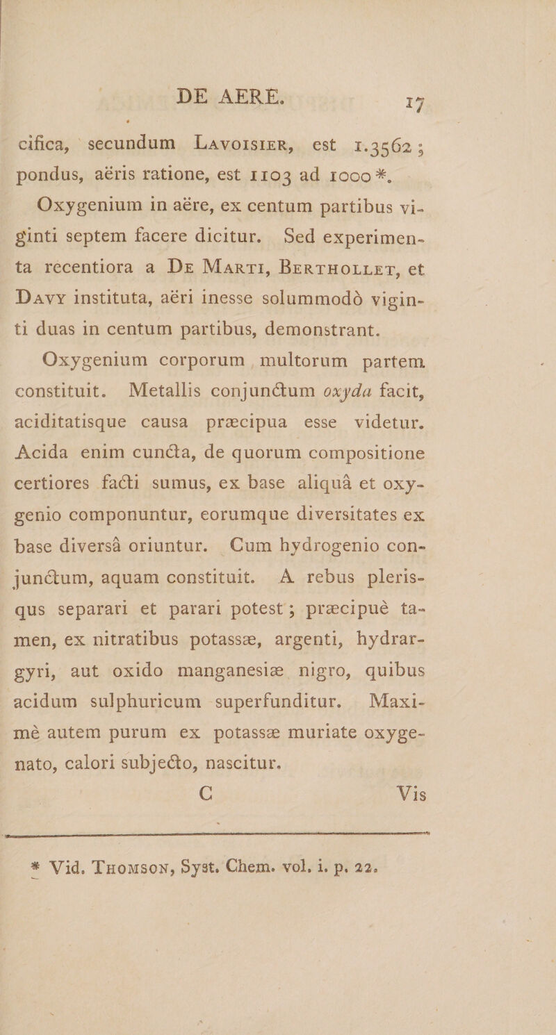 17 cifica, secundum Lavoxsier, est 1.3562; pondus, aeris ratione, est 1103 ad 1000^. Oxygenium in aere, ex centum partibus vi-» ginti septem facere dicitur. Sed experimen¬ ta recentiora a De Marti, Berthollet, et Davy instituta, aeri inesse solummodo vigin- ti duas in centum partibus, demonstrant. Oxygenium corporum multorum partem constituit. Metallis conjunctum oxyda facit, aciditatisque causa praecipua esse videtur. Acida enim cunCta, de quorum compositione certiores facti sumus, ex base aliqua et oxy- genio componuntur, eorumque diversitates ex base diversa oriuntur. Cum hydrogenio con¬ junctum, aquam constituit. A rebus pieris» qus separari et parari potest; praecipue ta¬ men, ex nitratibus potassae, argenti, hydrar- gyri, aut oxido manganesiae nigro, quibus acidum sulphuricum superfunditur. Maxi¬ me autem purum ex potassae muriate oxyge- nato, calori subjedo, nascitur. C Vis m Vid. Thomson, Syst. Chem. vol, i. p. aa.