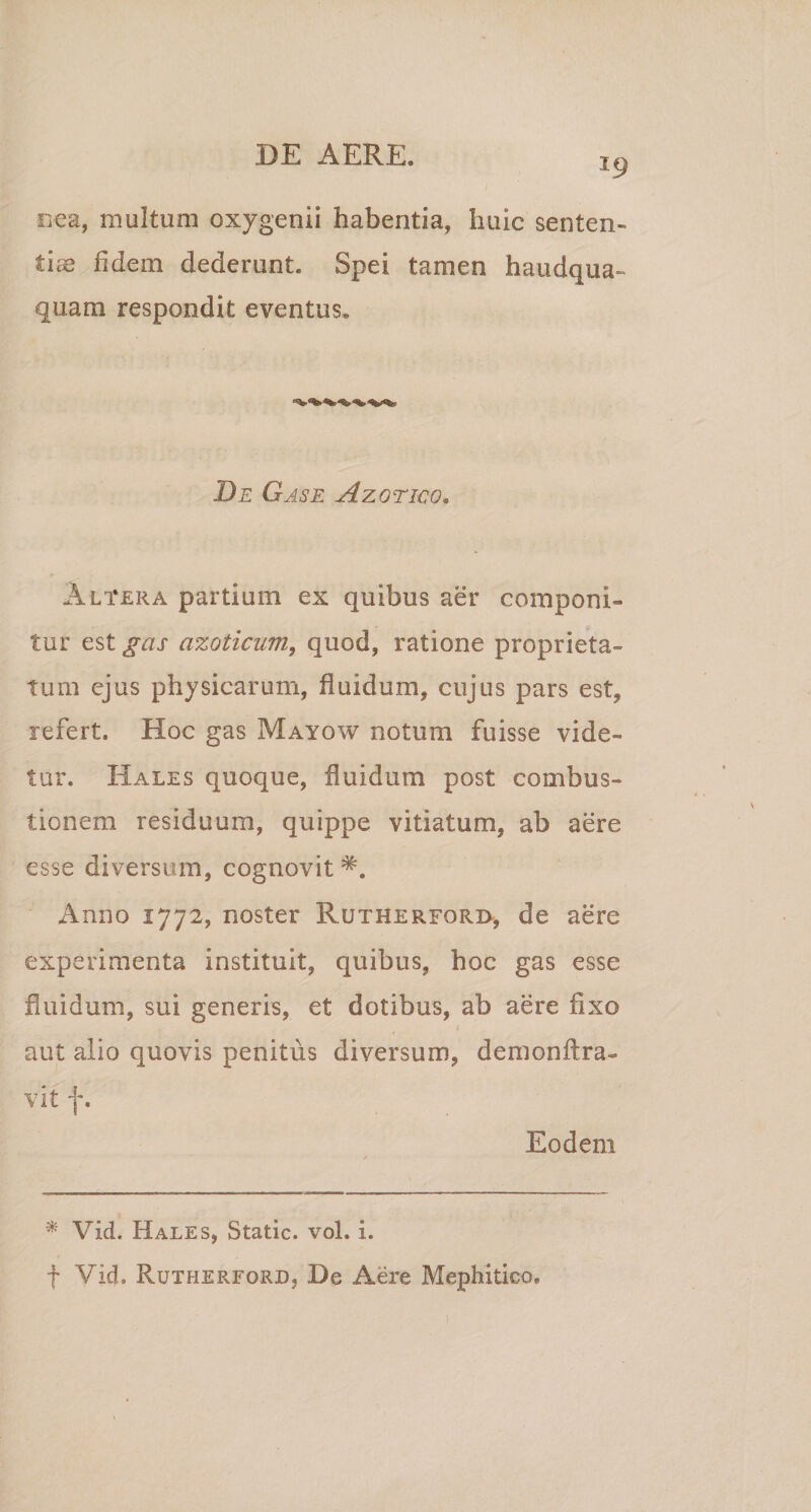 19 oea, multum oxygenii habentia, huic senten¬ tiae fidem dederunt. Spei tamen haudqua- quam respondit eventus. De Gase Azotico. Altera partium ex quibus aer componi¬ tur est gas azoticum, quod, ratione proprieta¬ tum ejus physicarum, fluidum, cujus pars est, refert. Hoc gas Mayow notum fuisse vide¬ tur. Hales quoque, fluidum post combus¬ tionem residuum, quippe vitiatum, ab aere esse diversum, cognovit Anno 1772, noster Rutherford, de aere experimenta instituit, quibus, hoc gas esse fluidum, sui generis, et dotibus, ab aere fixo aut alio quovis penitus diversum, demonftra- vit f. Eodem * Vid. Hales, Static. vol. i. f Vid. Rutherford, De Aere Mephitico,