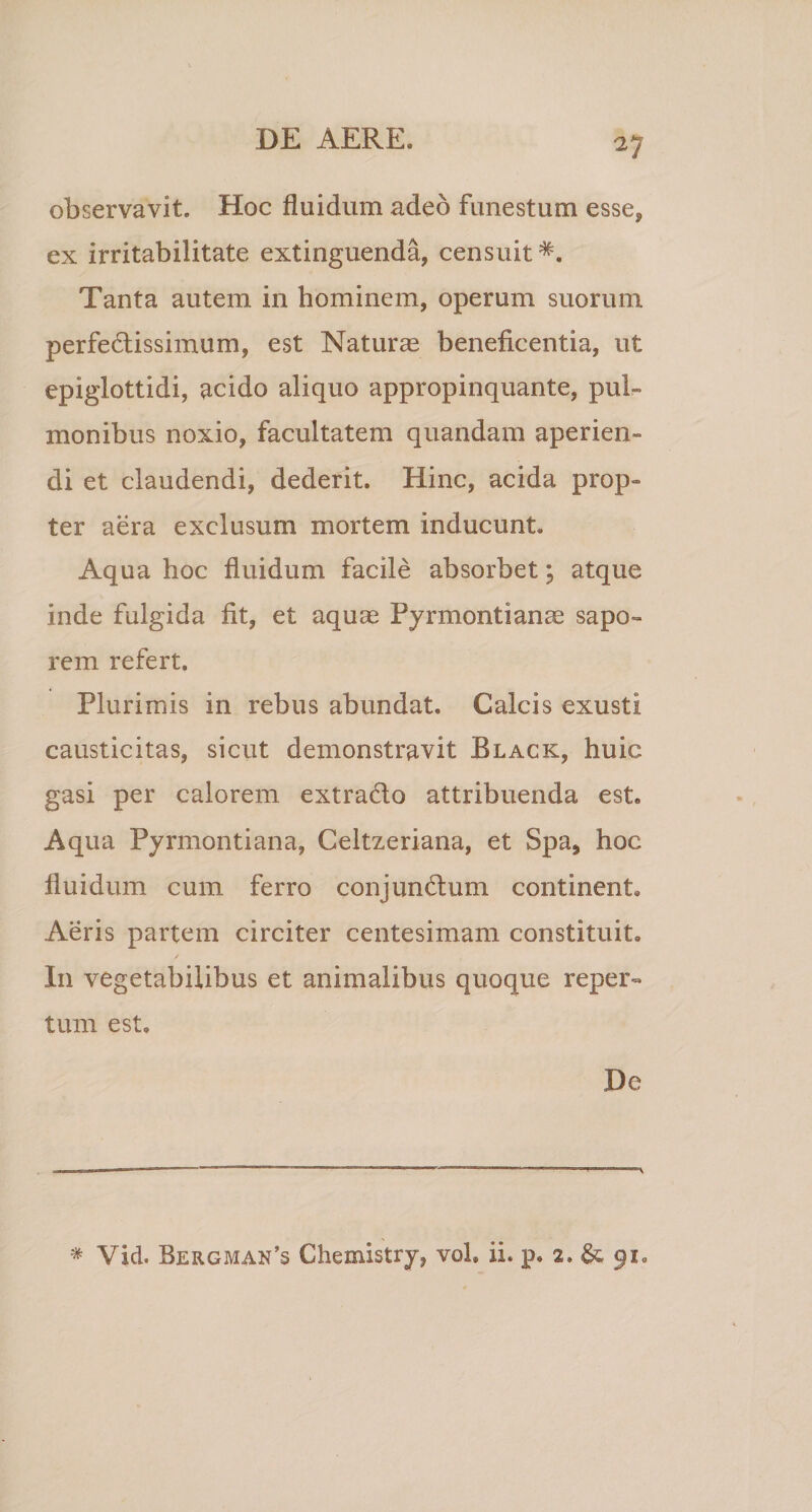 V observavit. Hoc fluidum adeo funestum esse, ex irritabilitate extinguenda, censuit*. Tanta autem in hominem, operum suorum perfectissimum, est Naturas beneficentia, ut epiglottidi, acido aliquo appropinquante, pul¬ monibus noxio, facultatem quandam aperien¬ di et claudendi, dederit. Hinc, acida prop¬ ter aera exclusum mortem inducunt. Aqua hoc fluidum facile absorbet; atque inde fulgida fit, et aquae Pyrmontianae sapo» rem refert. Plurimis in rebus abundat. Calcis exusti causticitas, sicut demonstravit Black, huic gasi per calorem extra&amp;o attribuenda est. Aqua Pyrmontiana, Celtzeriana, et Spa, hoc fluidum cum ferro conjunCtum continent» Aeris partem circiter centesimam constituit. In vegetabilibus et animalibus quoque reper¬ tum est» De * Vid. Bergman’3 Chemistry, voh ii. p. 2» &amp; 91»