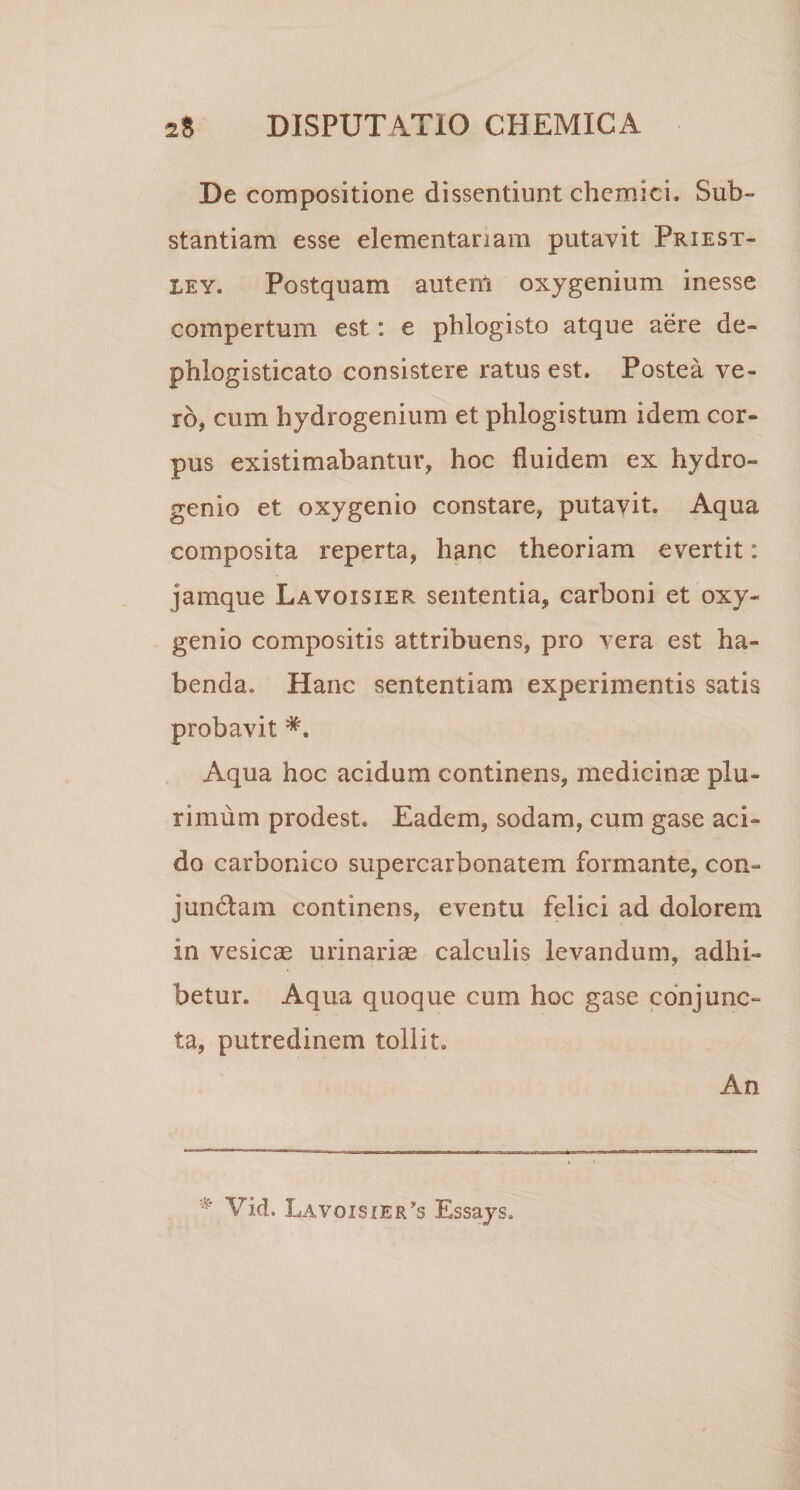 De compositione dissentiunt chemici. Sub¬ stantiam esse elementariam putavit Priest- ley. Postquam autenl oxygenium inesse compertum est: e pblogisto atque aere de- prilogisticato consistere ratus est. Postea ve¬ ro, cum hydrogenium et phlogistum idem cor¬ pus existimabantur, hoc fluidem ex hydro- genio et oxygenio constare, putavit. Aqua composita reperta, hanc theoriam evertit: jarnque .Lavoisxer sententia, carboni et oxy¬ genio compositis attribuens, pro vera est ha¬ benda. Hanc sententiam experimentis satis probavit *. Aqua hoc acidum continens, medicinae plu¬ rimum prodest. Eadem, sodam, cum gase aci¬ do carbonico supercarbonatem formante, con¬ junctam continens, eventu felici ad dolorem in vesicae urinariae calculis levandum, adhi¬ betur. Aqua quoque cum hoc gase conjunc¬ ta, putredinem tollit. An * Vid. Lavoisxer^s Essays.