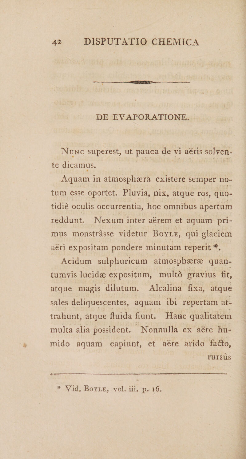 DE EVAPORATIONE. Nunc superest, ut pauca de vi aeris solven¬ te dicamus. » Aquam in atmosphaera existere sernper no» \ , i • tum esse oportet. Pluvia, nix, atque ros, quo¬ tidie oculis occurrentia, hoc omnibus apertum reddunt. Nexum inter aerem et aquam pri¬ mus monstrasse videtur Boyle, qui glaciem aeri expositam pondere minutam reperit Acidum sui pii uricum atmosphserae quan¬ tumvis lucidae expositum, multo gravius fit, 1 ' . ' ' V) ; ‘ ‘ . ■ , • . > *• , • v .i , atque magis dilutum. Alcalina fixa, atque \ i \ ~ t «. sales deliquescentes, aquam ibi repertam at¬ trahunt, atque fluida fiunt. Hanc qualitatem multa alia possident. Nonnulla ex aere hu- rnido aquam capiunt, et aere arido fa&amp;o, rursus # Vid. Boyle, vol. iii, p. i6„