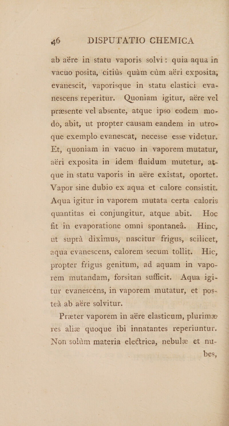 ab aere in statu vaporis solvi: quia aqua in vacuo posita, citius quam cum aeri exposita, evanescit, vaporisque in statu elastici eva¬ nescens reperitur. Quoniam igitur, aere vel praesente vel absente, atque ipso eodem mo¬ do, abit, ut propter causam eandem in utro¬ que exemplo evanescat, necesse esse videtur. Et, quoniam in vacuo in vaporem mutatur, aeri exposita in idem fluidum mutetur, at¬ que in statu vaporis in aere existat, oportet. Vapor sine dubio ex aqua et calore consistit. Aqua igitur in vaporem mutata certa caloris quantitas ei conjungitur, atque abit. Hoc fit in evaporatione omni spontanea. Hinc, ut supra diximus, nascitur frigus, scilicet, aqua evanescens, calorem secum tollit. Hic, propter frigus genitum, ad aquam in vapo¬ rem mutandam, forsitan sufficit. Aqua igi¬ tur evanescens, in vaporem mutatur, et pos¬ tea ab aere solvitur. Praeter vaporem in aere elasticum, plurimas’ res aliae quoque ibi innatantes reperiuntur. Non solum materia eledrica, nebulae et nu¬ bes,