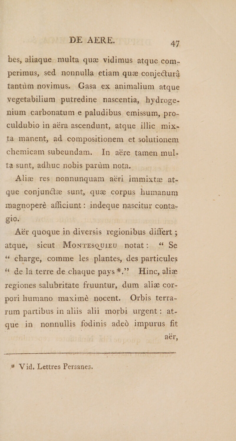 47 bes, aliaque multa quas vidimus atque coru¬ perimus, sed nonnulla etiam quae conje&ura tantum novimus. Gasa ex animalium atque vegetabilium putredine nascentia, hydroge- nium carbonatum e paludibus emissum, pro- culdubio in aera ascendunt, atque illic mix¬ ta manent, ad compositionem et solutionem, chemicam subeundam. In aere tamen mul¬ ta sunt, adhuc nobis parum nota. Aliae res nonnunquam aeri immixtae at¬ que conjunctae sunt, quae corpus humanum magnopere afficiunt: indeque nascitur conta¬ gio. Aer quoque in diversis regionibus differt; atque, sicut Montesquieu notat: ?* Se “ charge, comme les plantes, des particules u de la terre de chaque pays Hinc, aliae regiones salubritate fruuntur, dum aliae cor¬ pori humano maxime nocent. Orbis terra¬ rum partibus in aliis alii morbi urgent: at¬ que in nonnullis fodinis adeo impurus fit aer, P Vid. Lettres Persanes.