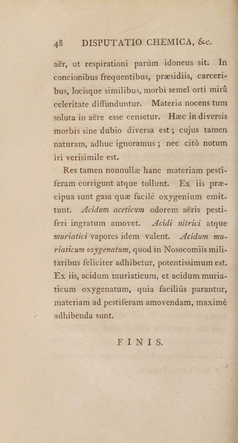 aer, ut respirationi parum idoneus sit. In concionibus frequentibus, praesidiis, carceri- bus, locisque similibus, morbi semel orti mira celeritate diffunduntur. Materia nocens tum soluta in aere esse censetur. Haec in diversis morbis sine dubio diversa est; cujus tamen naturam, adhuc ignoramus \ nec cito notum iri verisimile est. Res tamen nonnullae hanc materiam pesti¬ feram corrigunt atque tollunt. Ex iis prae¬ cipua sunt gasa quae facile oxvgenium emit¬ tunt. Acidum aceticum odorem aeris pesti¬ feri ingratum amovet. Acidi nitrici atque muriatici vapores idem valent. Acidum mu¬ riaticum oxygenatum, quod in Nosocomiis mili¬ taribus feliciter adhibetur, potentissimum est. Ex iis, acidum muriaticum, et acidum muria¬ ticum oxygenatum, quia facilius parantur, materiam ad pestiferam amovendam, maxime adhibenda sunt. FINIS.