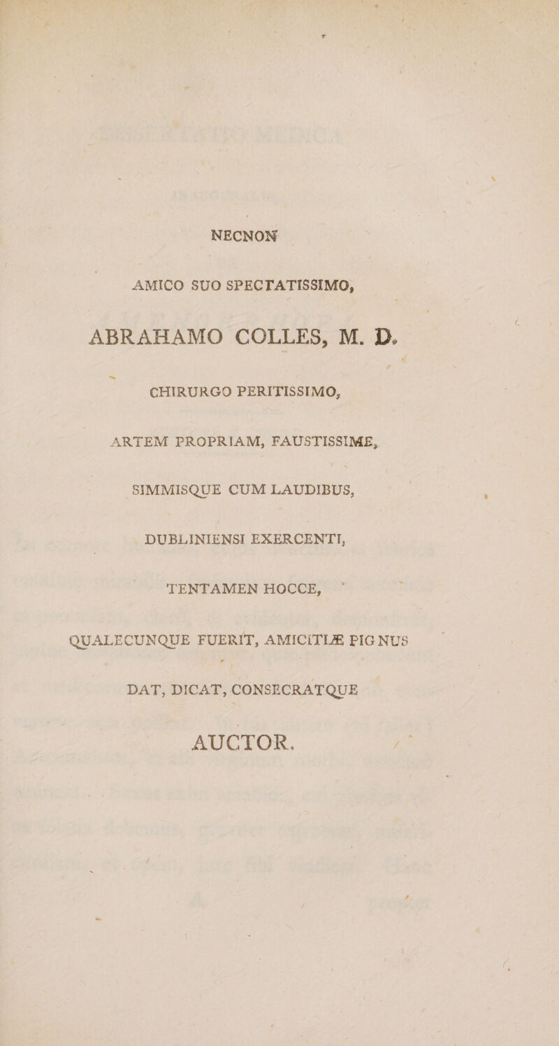 NECNON AMICO SUO SPECrATISSIMO, ABRAHAMO COLLES, M. D. CHIRURGO PERITIS SIMO, ARTEM PROPRIAM, FAUSTISSIME,. SiMMISQUE CUM LAUDIBUS, DUBLINIENSI EXERCENTI, TENTAMEN HOCCE, ‘ QUALECUNQUE FUERIT, AMICiTIJE PIGNUS DAT, DICAT, CONSECRATQUE