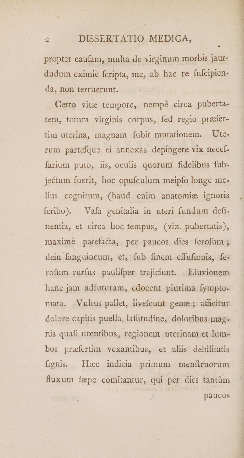 propter caufam, multa de virginum morbis jaui« dudum eximie fcripta, me, ab hac re fufcipien*^ da, non terruerunt. Certo vitae tempore, nempe circa puberta-» tem, totum virginis corpus, fed regio pr^fer- tim uterina, magnam fubit mutationem. Ute¬ rum partefque ei annexas depingere vix necef- farium puto, iis, oculis quorum' fidelibus fub- jeclum fuerit, hoc opufculum meipfo longe me¬ lius cognitum, (haud enim anatomiae ignoris fcribo). Vafa genitalia in uteri fundum deli¬ nentia, et circa hoc tempus, (viz, pubertatis), maxime patefadta, per paucos dies ferofum ^ dein fanguineum, et, fub finem effufionis, fe¬ rofum rurfus paulifper trajiciunt. Eluvionem hanc jam adfuturam, edocent plurima fympto- mata. Vultus pallet, livefcunt genm ; afScitur dolore capitis puella, laflitudine, doloribus mag¬ nis quafi urentibus^ regionem uterinam et lum¬ bos prsefertim vexantibus, et aliis debilitatis fignis. Hmc indicia primum menflruorum fluxum faspe comitantur, qui per dies tantum paucos