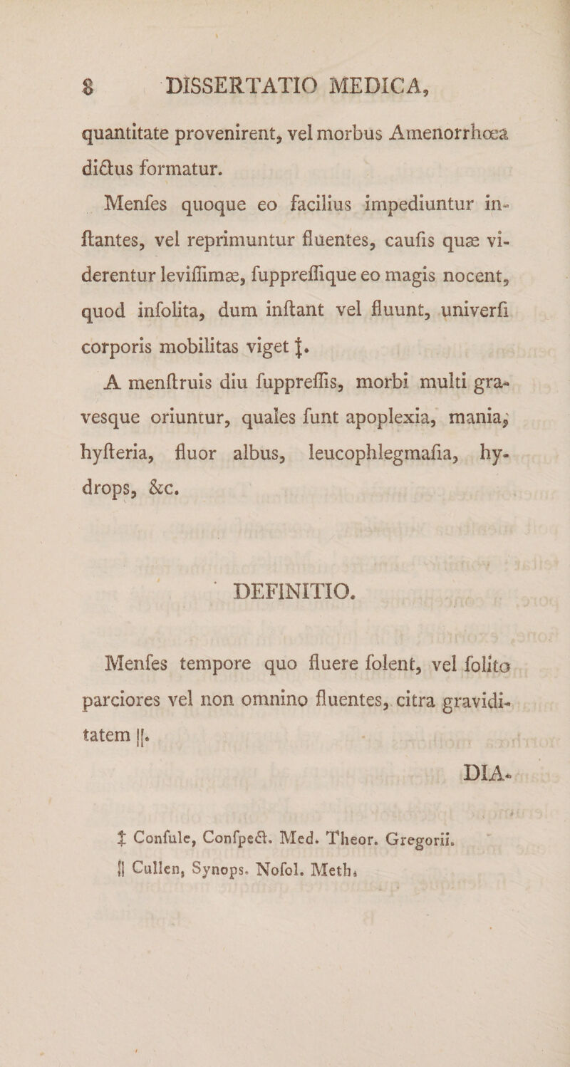 quantitate provenirent, vel morbus Amenorrhoea didlus formatur. Menfes quoque eo facilius impediuntur in¬ flantes, vel reprimuntur fluentes, caufis quae vi¬ derentur leviffimae, fuppreffique eo magis nocent, quod infolita, dum inflant vel fluunt, univerfi corporis mobilitas viget A menflruis diu fuppreffis, morbi multi gra- vesque oriuntur, quales funt apoplexia, mania,' hyfleria, fluor albus, leucophlegmafia, hy¬ drops, &amp;c. ■ DEFINITIO. Menfes tempore quo fluere folent, vel folita parciores vel non omnino fluentes, citra gravidi¬ tatem |[. DIA* J Confulc, Confpe^l. Med. Theor. Gregorii. j| Cullcn, Synops. Nofol. Metln