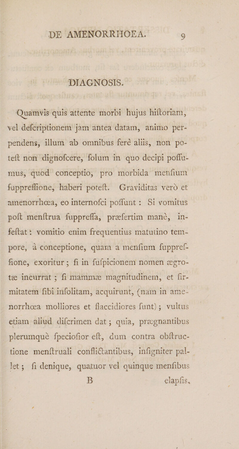 DIAGNOSIS. Quamvis quis attente morbi hujus hiftoriani, vel defcriptionem jam antea datam, animo per¬ pendens, illum ab omnibus fere aliis, non po- teil non dignofcere, folum in quo decipi poffu- mus, quod conceptio, pro morbida menfium fappreffione, haberi poteft. Graviditas vero et amenorrhcea, eo internofci poffunt : Si vomitus pofh menftrua fiipprelTa, prjefertim mane, in- feflat t vomitio enim frequentius matutino tem¬ pore, a conceptione, quam a menfium fuppref- hone, exoritur; fi in fufpicionem nomen aegro¬ ta incurrat ; fi mammae magnitudinem, et fir¬ mitatem fibi infolitam, acquirunt, (nam in ame- norrhcea molliores et flaccidiores funt); vultus etiam aliud difcrimen dat; quia, praegnantibus plerumque fpeciofior efi:, dum contra obdruc- tione menftruali conflidlantibus, infigniter pal¬ let ; fi denique, quatuor vel quinque menfibus B elapfis.,