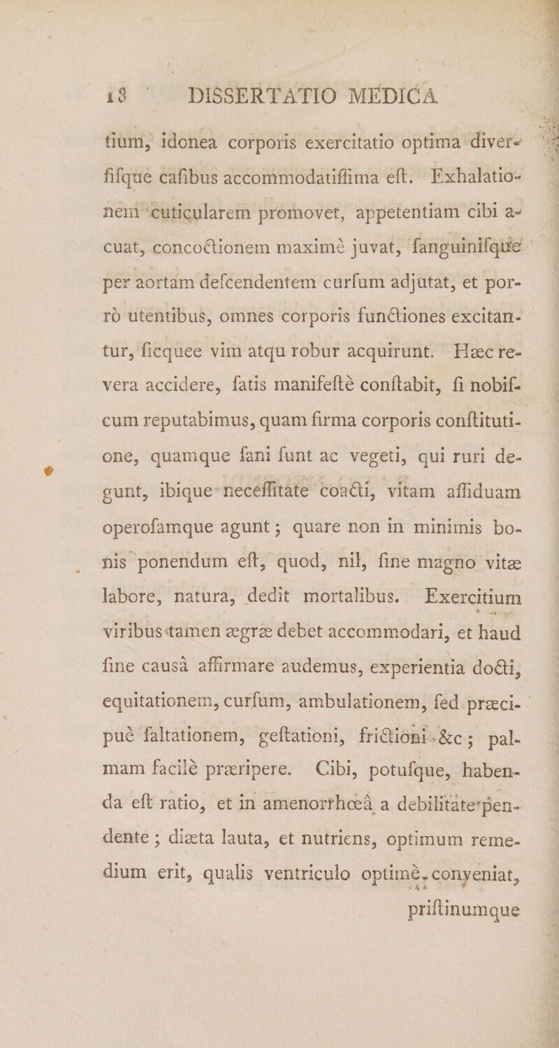 tium, idonea corporis exercitatio optima diver* fifqtie cafibus accommodatiffima eft. Exhalatio¬ nem 'cuticularem promovet, appetentiam cibi a- cuat, concodionem maxime juvat, fanguinifqife per aortam defcendentem curfum adjutat, et por¬ ro utentibus, omnes corporis fundliones excitan¬ tur, ficquee vim atqu robur acquirunt. Hsec re¬ vera accidere, fatis rnanifefte conftabit, fi nobif- cum reputabimus, quam firma corporis conflituti- one, quamque fani funt ac vegeti, qui ruri de¬ gunt, ibique neceflitate coadi, vitam affiduam operofamque agunt 5 quare non in minimis bo¬ nis ponendum efl, quod, nil, fine magno vitae labore, natura, dedit mortalibus. Exercitium viribus stamen aegras debet accommodari, et haud fine causa affirmare audemus, experientia dodi, equitationem, curfum, ambulationem, fed praeci¬ pue faltationem, geftationi, fridioni -&amp;c; pal¬ mam facile praeripere. Cibi, potufque, haben¬ da efl; ratio, et in amenorrhoea a debilitate'pen- dente; diaeta lauta, et nutriens, optimum reme¬ dium erit, qualis ventriculo optime.conveniat, priftinumque