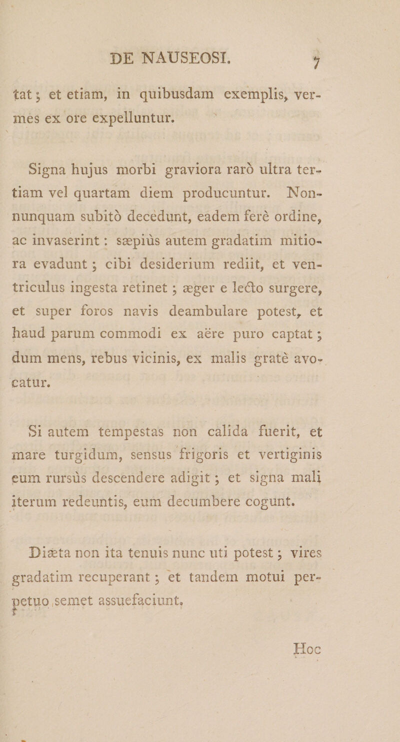 tat; et etiam, in quibusdam exemplis, ver¬ mes ex ore expelluntur. Signa hujus morbi graviora raro ultra ter¬ tiam vel quartam diem producuntur. Non- nunquam subito decedunt, eadem fere ordine, ac invaserint: saepius autem gradatim mitio¬ ra evadunt; cibi desiderium rediit, et ven¬ triculus ingesta retinet; aeger e le6lo surgere, et super foros navis deambulare potest^ et haud parum commodi ex aere puro captat; dum mens, rebus vicinis, ex malis grate avo¬ catur. Si autem tempestas non calida fuerit, et mare turgidum, sensus frigoris et vertiginis eum rursus descendere adigit; et signa mali iterum redeuntis, eum decumbere cogunt. Di^ta non ita tenuis nunc uti potest; vires gradatim recuperant ^ 'et tandem motui per¬ petuo,semet assuefaciunt. Hoc