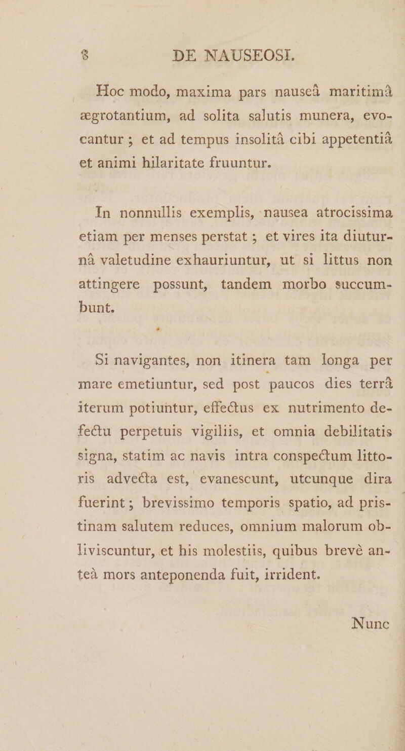 Hoc modo, maxima pars nausea maritim3, aegrotantium, ad solita salutis munera, evo¬ cantur ; et ad tempus insolita cibi appetentia et animi hilaritate fruuntur. / In nonnullis exemplis, nausea atrocissima etiam per menses perstat; et vires ita diutur¬ na valetudine exhauriuntur, ut si littus non attingere possunt, tandem morbo succum¬ bunt, # Si navigantes, non itinera tam longa per mare emetiuntur, sed post paucos dies terra iterum potiuntur, effedtus ex nutrimento de- fedlu perpetuis vigiliis, et omnia debilitatis signa, statim ac navis intra conspedum litto- ris adveda est,' evanescunt, utcunque dira fuerint; brevissimo temporis spatio, ad pris¬ tinam salutem reduces, omnium malorum ob¬ liviscuntur, et his molestiis, quibus breve an¬ tea mors anteponenda fuit, irrident. Nunc