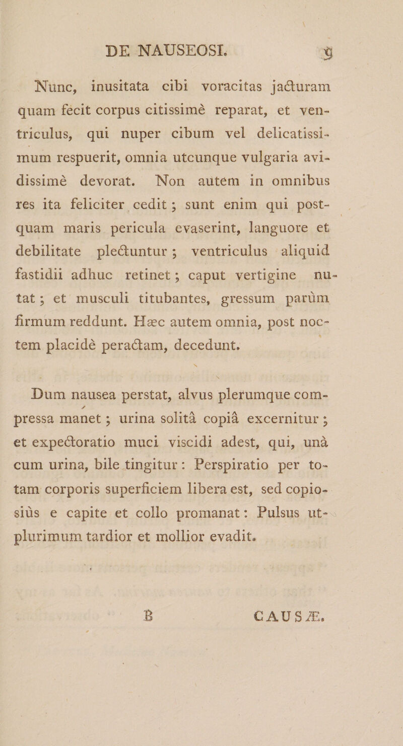 s Nunc, inusitata cibi voracitas jadliram quam fecit corpus citissime reparat, et ven¬ triculus, qui nuper cibum vel delicatissi¬ mum respuerit, omnia utcunque vulgaria avi¬ dissime devorat. Non autem in omnibus res ita feliciter. cedit; sunt enim qui post¬ quam maris pericula evaserint, languore et debilitate pleduntur ; ventriculus aliquid fastidii adhuc retinet; caput vertigine nu¬ tat ; et musculi titubantes, gressum parum firmum reddunt. Haec autem omnia, post noc¬ tem placide peradtam, decedunt. N Dum nausea perstat, alvus plerumque com- ✓ pressa manet; urina solita copia excernitur ; et expedforatio muci viscidi adest, qui, una cum urina, bile tingitur: Perspiratio per to¬ tam corporis superficiem libera est, sed copio¬ sius e capite et collo promanat: Pulsus iit- plurimum tardior et mollior evadit. CAUS^.. B