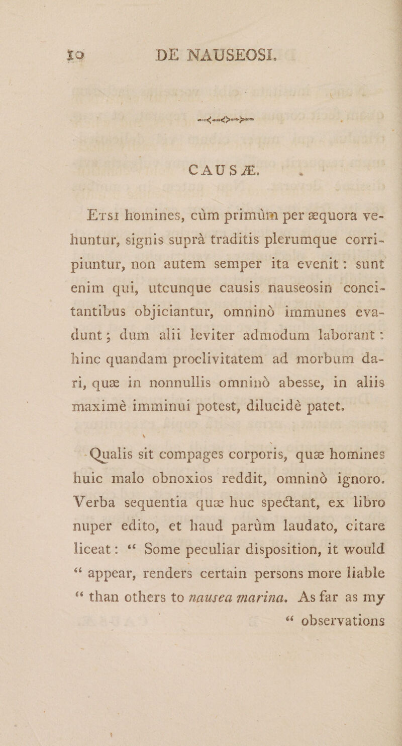 CAUS^. Etsi homines, cum primum per aequora ve¬ huntur, signis supra traditis plerumque corri¬ piuntur, non autem semper ita evenit: sunt enim qui, utcunque causis nauseosin conci¬ tantibus objiciantur, omnino immunes eva¬ dunt ; dum alii leviter admodum laborant: hinc quandam proclivitatem ad morbum da¬ ri, quas in nonnullis omnino abesse, in aliis maxime imminui potest, dilucide patet. N Qualis sit compages corporis, qiise homines huic malo obnoxios reddit, omnino ignoro. Verba sequentia quae huc spedlant, ex libro nuper edito, et haud parum laudato, citare liceat: “ Some peculiar disposition, it would appear, renders certain persons more liable “ than others to nausea marina. As far as my observations