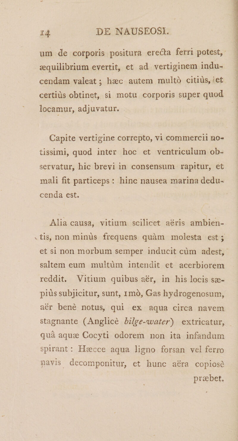 um de corporis positura ereda ferri potest, aequilibrium evertit, et ad vertiginem indu¬ cendam valeat •, haec autem multo citius, kt certius obtinet, si motu corporis super quod locamur, adjuvatur. Capite vertigine correpto, vi commercii no¬ tissimi, quod inter hoc et ventriculum ob¬ servatur, hic brevi in consensum rapitur, et mali fit particeps : hinc nausea marina dedu¬ cenda est. f Alia causa, vitium scilicet aeris ambien- . tis, non minus frequens quam molesta est; et si non morbum semper inducit cum adest, saltem eum multum intendit et acerbiorem reddit. Vitium quibus aer, in his locis sae¬ pius subjicitur, sunt, imo, Gas hydrogenosum, aer bene notus, qui ex aqua circa navem stagnante (Anglice hilge-water) extricatur, qua aquae Cocyti odorem non ita infandum spirant: Haecce aqua ligno forsan vel ferro navis decomponitur, et hunc aera copiose praebet.