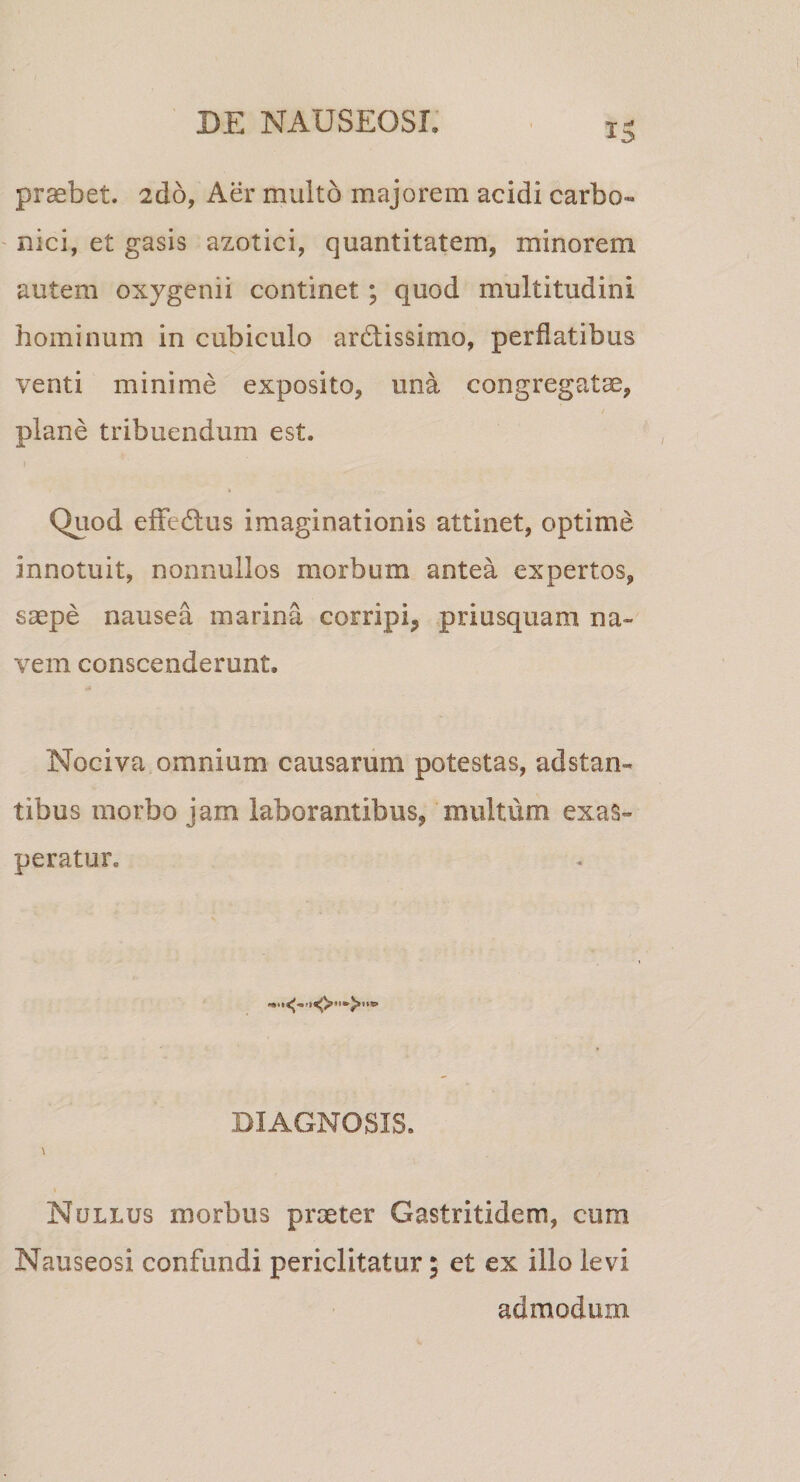 praebet. 2d6, Aer multo majorem acidi carbo- nici, et gasis azotici, quantitatem, minorem autem oxygenii continet; quod multitudini hominum in cubiculo ardissimo, perflatibus venti minime exposito, una congregatae, / plane tribuendum est. Quod eflfedus imaginationis attinet, optime innotuit, nonnullos morbum antea expertos, saepe nausea marina corripi, priusquam na¬ vem conscenderunt. Nociva omnium causarum potestas, adstan- tibus morbo jam laborantibus, multum exas¬ peratur. DIAGNOSIS. \ Nullus morbus praeter Gastritidem, cum Nauseosi confundi periclitatur; et ex illo levi admodum