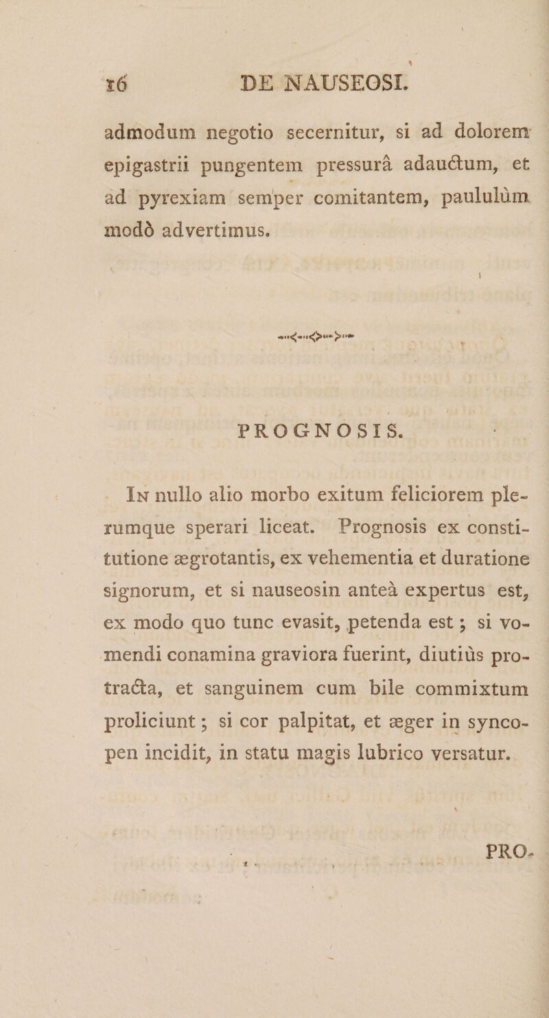 admodum negotio secernitur, si ad dolorem epigastrii pungentem pressura adaudum, et ad pyrexiam semper comitantem., paululum modo advertimus. PROGNOSIS. In nullo alio morbo exitum feliciorem ple¬ rumque sperari liceat. Prognosis ex consti¬ tutione ^grotantis, ex vehementia et duratione signorum, et si nauseosin antea expertus est, ex modo quo tunc evasit, petenda est; si vo¬ mendi conamina graviora fuerint, diutius pro- tradla, et sanguinem cum bile commixtum proliciunt; si cor palpitat, et aeger in synco¬ pen incidit, in statu magis lubrico versatur. n . PRO-