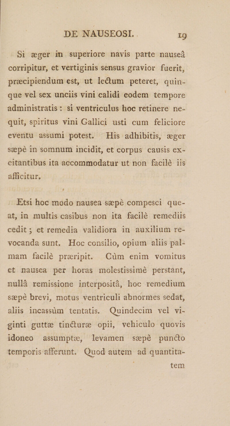 Si aeger in superiore navis parte nausea corripitur, et vertiginis sensus gravior fuerit, praecipiendum est, ut Icdum peteret, quin¬ que vel sex unciis vini calidi eodem tempore administratis : si ventriculus hoc retinere ne¬ quit, spiritus vini Gallici usti cum feliciore eventu assumi potest. His adhibitis, ^eger saepe in somnum incidit, et corpus causis ex¬ citantibus ita accommodatur ut non facile iis afficitur. I Etsi hoc modo nausea saepe compesci que¬ at, in multis casibus non ita facile remediis cedit; et remedia validiora in auxilium re¬ vocanda sunt. Hoc consilio, opium aliis pal¬ mam facile praeripit. Gum enim vomitus et nausea per horas molestissime perstant, nulla remissione interposita, hoc remedium saepe brevi, motus ventriculi abnormes sedat, aliis incassum tentatis. Quindecim vel vi- ginti guttae tindlurae opii, vehiculo quovis idoneo assumptae, levamen s^pe pun6lo temporis afferunt. Quod autem ad quantita¬ tem