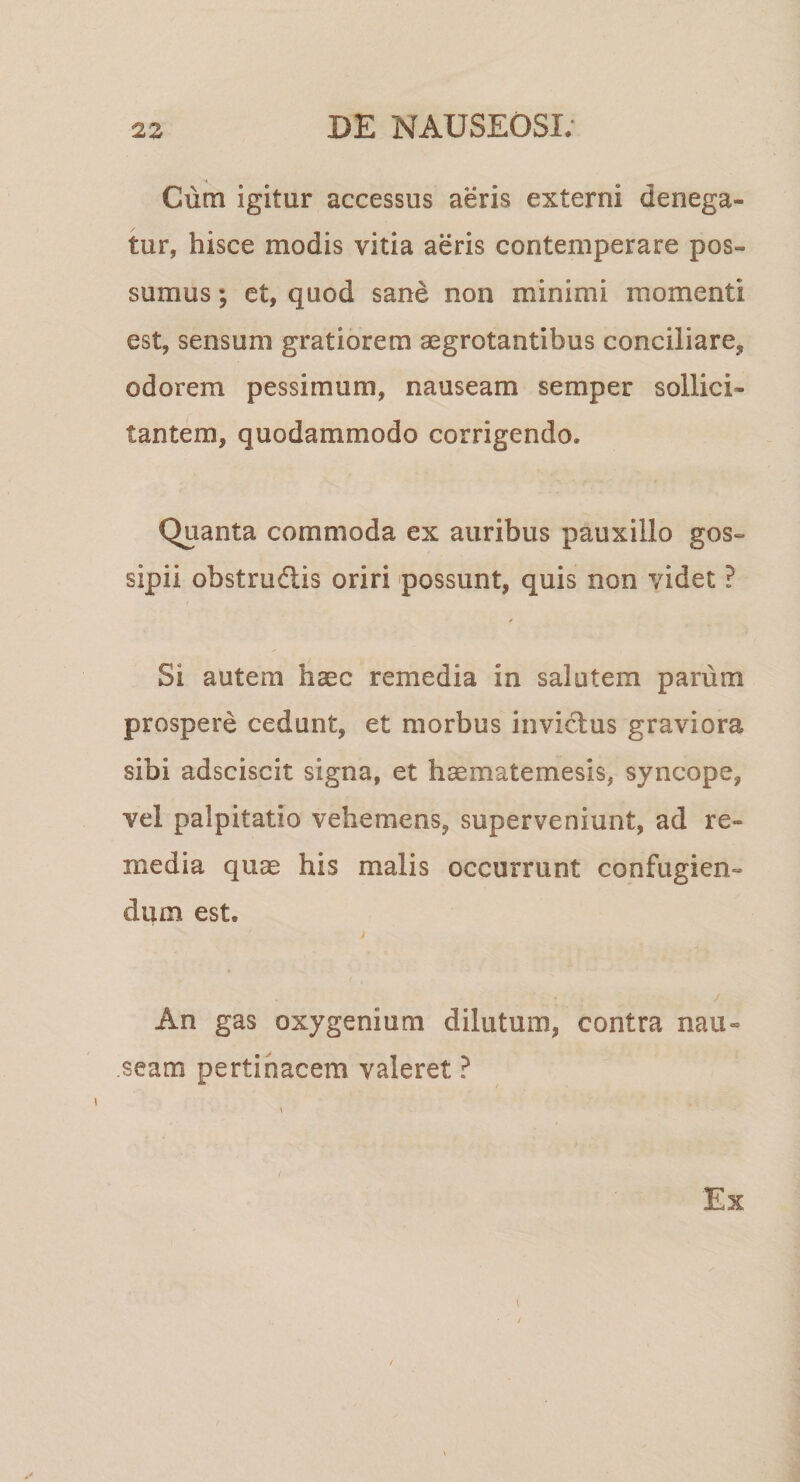 Cum igitur accessus aeris externi denega¬ tur, hisce modis vitia aeris contemperare pos¬ sumus ; et, quod sane non minimi momenti est, sensum gratiorem aegrotantibus conciliare, odorem pessimum, nauseam semper sollici¬ tantem, quodammodo corrigendo. Quanta commoda ex auribus pauxillo gos- sipii obstrudlis oriri possunt, quis non videt ? Si autem haec remedia in salutem parum prospere cedunt, et morbus invictus graviora sibi adsciscit signa, et haematemesis, syncope, vel palpitatio vehemens, superveniunt, ad re¬ media quae his malis occurrunt confugien¬ dum est. An gas oxygenium dilutum, contra nau¬ seam pertinacem valeret ? \ Ex