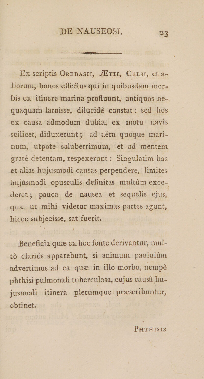 Ex scriptis Orebasii, JEtii, Celsi, et a» liorum, bonos efFedlus qui in quibusdam mor¬ bis ex itinere marina profluunt, antiquos ne¬ quaquam latuisse, dilucide constat: sed hos ex causa admodum dubia, ex motu navis scilicet, diduxerunt; ad aera quoque mari¬ num, utpote saluberrimum, et ad mentem grate detentam, respexerunt: Singulatim has et alias hujusmodi causas perpendere, limites hujusmodi opusculis definitas multum exce¬ deret ; pauca de nausea et sequelis ejus, quae ut mihi videtur maximas partes agunt, hicce subjecisse, sat fuerit. Beneficia quae ex hoc fonte derivantur, mul¬ to clarius apparebunt, si animum paululum advertimus ad ea quae in illo morbo, nempe phthisi pulmonali tuberculosa, cujus causa hu¬ jusmodi itinera plerumque praescribuntur, obtinet. 4 Phthisis