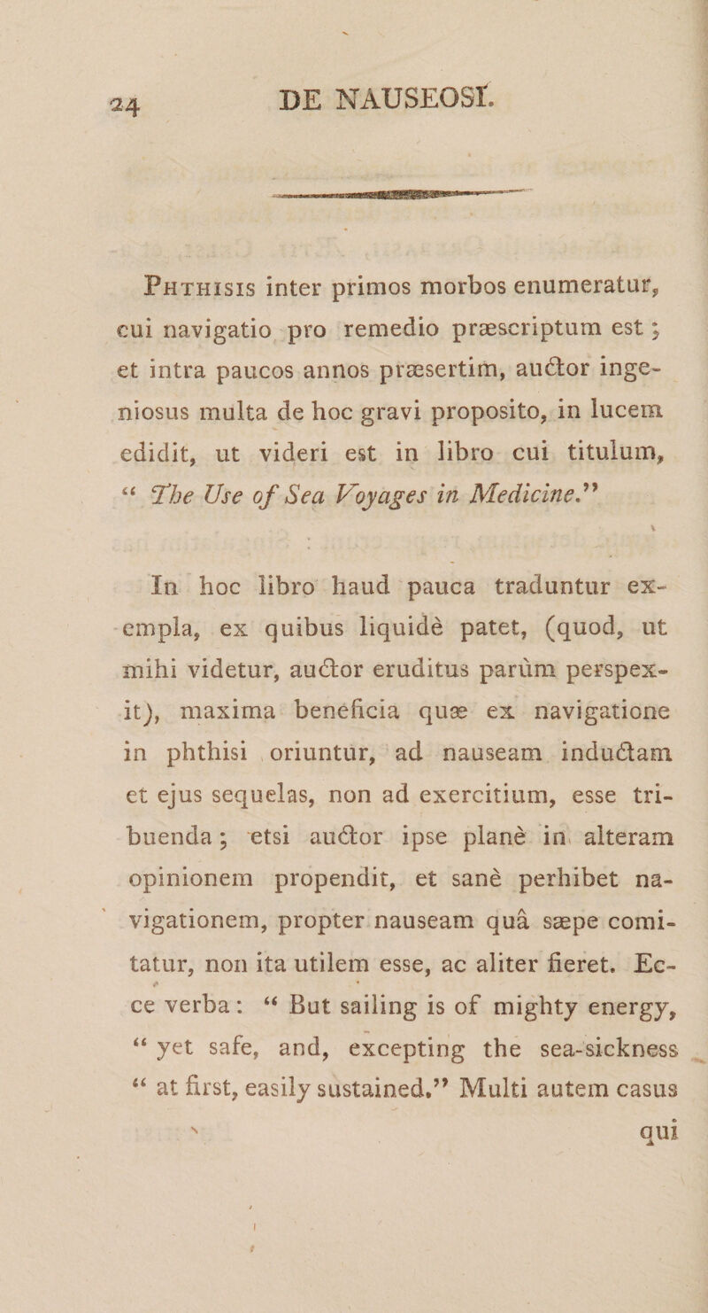 24 Phthisis inter primos morbos eiiumeraturj, cui navigatio pro remedio praescriptum est; et intra paucos annos praesertim, audtor inge¬ niosus multa de hoc gravi proposito, in lucem, edidit, ut videri est in libro cui titulum, “ Hhe Use of Sea Voyages in Medicine, \ In hoc libro haud pauca traduntur ex¬ empla, ex quibus liquide patet, (quod, ut mihi videtur, audior eruditus parum perspex¬ it), maxima beneficia quae ex navigatione in phthisi oriuntur, ad nauseam indudam et ejus sequelas, non ad exercitium, esse tri¬ buenda ; etsi audior ipse plane in&gt; alteram opinionem propendit, et sane perhibet na¬ vigationem, propter nauseam qua saepe comi¬ tatur, non ita utilem esse, ac aliter fieret. Ec- ce verba; “ But sailing is of mighty energy, “ yet safe, and, excepting the sea-sickness “ at first, easily sustained.” Multi autem casus  Qtii I #