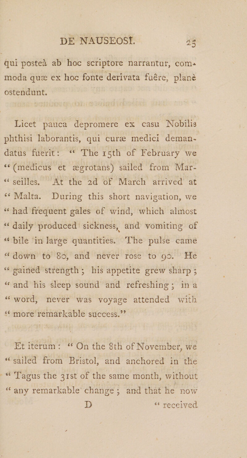 qui postea ab hoc scriptore narrantur, com&gt;^ moda qu^ ex hoc fonte derivata fuere, plane ostendunt. Licet pauca depromere ex casu Nobilis phthisi laborantis, qui curce medici deman¬ datus fuerit: “ The i5th of Februarj we (medicus et aegrotans) sailed froiii Mar- seilles. At the 2d of March arrived at Malta. During this short navigation, we “ had frequent gales of wind, which almost daily produced sickness,^ and vomiting of bile in large quantities. The pulse came I down to 8o, and never rose to 90. He “ gained strength ; his appetite grew sharp ; and his sleep sound and refreshing ; in a Word, never v^as voyage attended Vvith ‘‘ more remarkable success.” Et iterum : On the 8th of November, we “ sailed from Bristol, and anchored in the « ‘‘ Tagus the gist of the same month, without any remarkable change ; and tbat he now D leceived