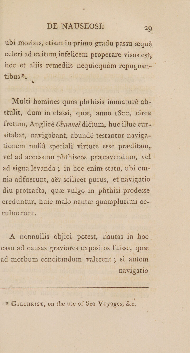 29 ubi morbus, etiam in primo gradu passu aeque celeri ad exitum, infelicem properare visus est, hoc et aliis remediis nequicquam repugnan- ‘ tibus^. % Multi homines quos phthisis immature ab¬ stulit, dum in classi, quae, anno 1800, circa fretum, Anglice Channel didum, huc illuc cur¬ sitabat, navigabant, abunde testantur naviga¬ tionem nulla speciali virtute esse praeditam, vel ad accessum phthiseos praecavendum, vel ad signa levanda ; in hoc enim statu, ubi om¬ nia adfuerunt, aer scilicet purus, et navigatio diu protrada, quae vulgo in phthisi prodesse creduntur, huic malo nautae quamplurirai oc¬ cubuerunt. A nonnullis objici potest, nautas in hoc . casu ad causas graviores expositos fuisse, quae &gt; ad morbum concitandum valerent ^ si autem navigatio / * Gilchrist, on the use of Sea Vojages, &amp;.c.