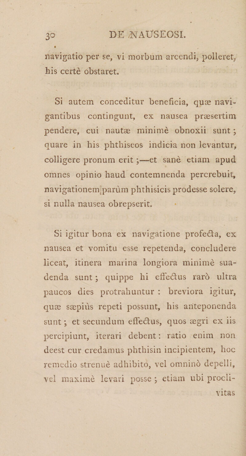 3° navigatio per se, vi morbum arcendi, polleret, his certe obstaret. Si autem conceditur beneficia, quse navi¬ gantibus contingunt, ex nausea praesertim pendere, cui naut^ minime obnoxii sunt; quare in his phthiseos indicia non levantur, colligere pronum erit ;—et sane etiam apud omnes opinio haud contemnenda percrebuit, navigationemfparum phthisicis prodesse solere, si nulla nausea obrepserit. Si igitur bona ex navigatione profeda, ex nausea et vomitu esse repetenda, concludere liceat, itinera marina longiora minime sua¬ denda sunt ; quippe hi effedus raro ultra paucos dies protrahuntur : breviora igitur, quae s^pius repeti possunt, his anteponenda sunt; et secundum effedlus, quos aegri ex iis percipiunt, iterari debent: ratio enim non deest cur credamus phthisin incipientem, hoc remedio strenue adhibito, vel omnino depelli, vel maxime levari posse ; etiam ubi procli¬ vitas