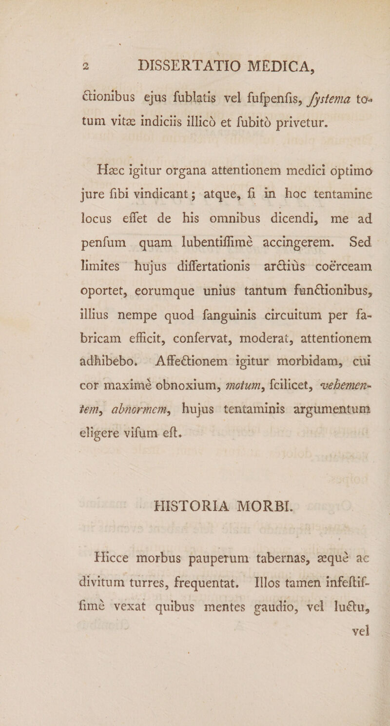 ffionibus ejus fublatis vel fufpenfis, fystema tum vitas indiciis illico et fubito privetur. Hasc igitur organa attentionem medici optimo jure fibi vindicant; atque. Ii in hoc tentamine locus effet de his omnibus dicendi, me ad penfum quam lubentiflime accingerem. Sed limites hujus differtationis ardius coerceam oportet, eorumque unius tantum funftionibus, illius nempe quod fanguinis circuitum per fa¬ bricam efficit, confervat, moderat, attentionem adhibebo. Affedionem igitur morbidam, cui cor maxime obnoxium, moium^ fcilicet, vehemen-^ tem^ abnormem^ hujus tentaminis argumentum eligere vifum efl. HISTORIA MORBI. Hicce morbus pauperum tabernas, aeque ac divitum turres, frequentat. Illos tamen infeftif- fime vexat quibus mentes gaudio, vel ludu, vel