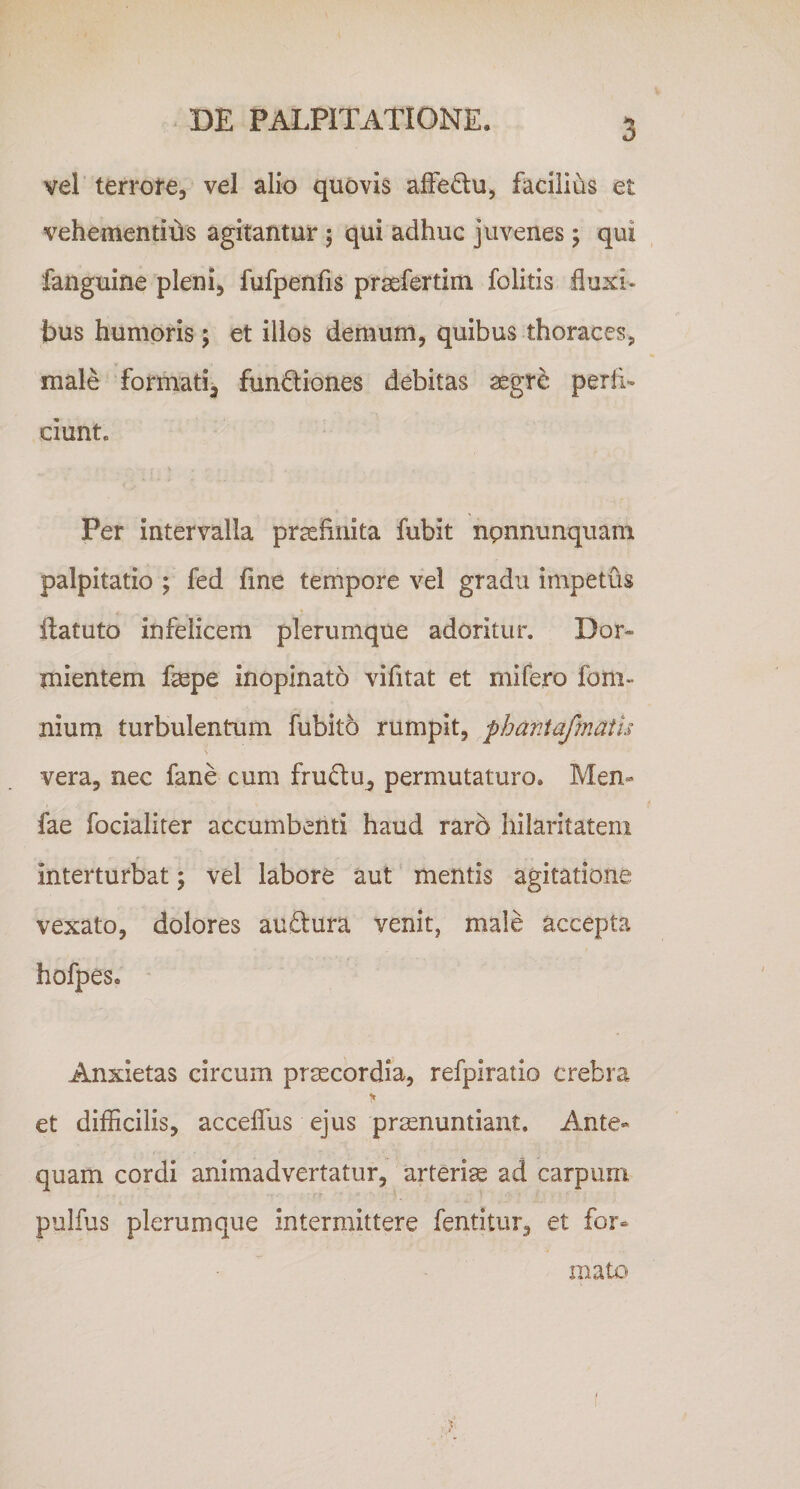 vel terrore, vel alio quovis afFe£lu, facilius et vehementius agitantur ; qui adhuc juvenes; qui fanguine pleni, fufpenfis prsefertim folitis fluxi¬ bus humoris; et illos demum, quibus thoraces, male formati^ functiones debitas aegre perii- ciunte Per intervalla praefinita fubit npnnunquam palpitatio ; fed fine tempore vel gradu impetus llatuto infelicem plerumque adoritur. Dor¬ mientem faepe inopinato vifitat et mifero foni» niurn turbulentum fubito rumpit, phaniafmatu i vera, nec fano cum fruCtu^ permutaturo. Men« fae focialiter accumbenti haud raro hilaritatem interturbat; vel labore aut mentis agitatione vexato, dolores auftura venit, male accepta hofpes. Anxietas circum prmcordia, refpiratio crebra et difficilis, acceflus ejus pronuntiant. Ante» quam cordi animadvertatur, arterio ad carpum pulfus plerumque intermittere fentitur, et for¬ mato