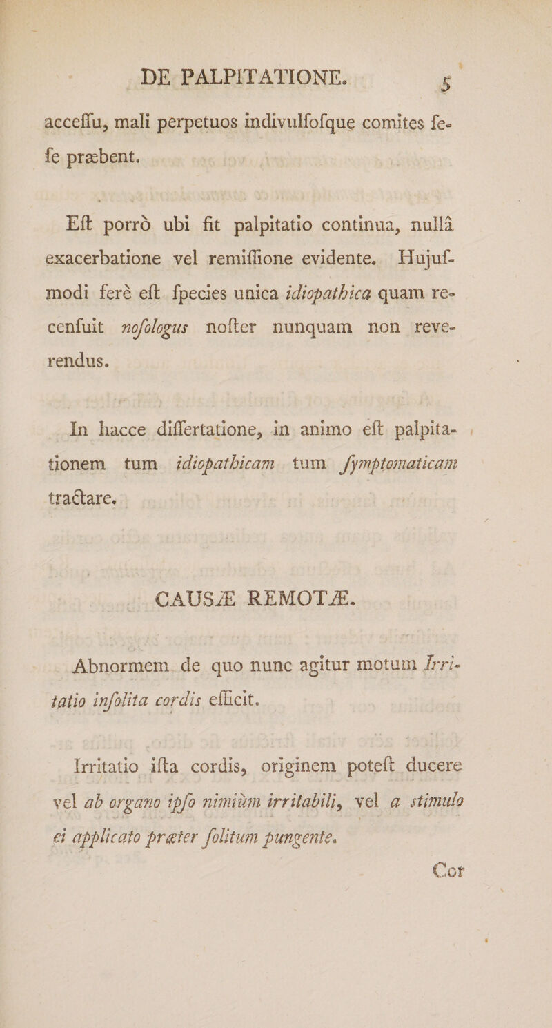 S acceffu, mali perpetuos indivulfofque comites fe« fe praebent. Efl porro ubi fit palpitatio continua, nulla exacerbatione vel remifiione evidente. Hujuf- jnodi fere efl fpecies unica idiopathica quam re» cenfuit nofologus nofier nunquam non reve» rendus. In hacce difiertatione, in animo eft palpita¬ tionem tum idiopathicam tum fy?vptomaticam traftare. CAUS^ REMOTA. Abnormem de quo nunc agitur motum Irri¬ tatio infoUia cordis efficit. Irritatio ifla cordis, originem poteft ducere vel ah organo ipfo nimium irritabili^ vel a stimulo ei applicato prester folitiwi pungente^ Cor