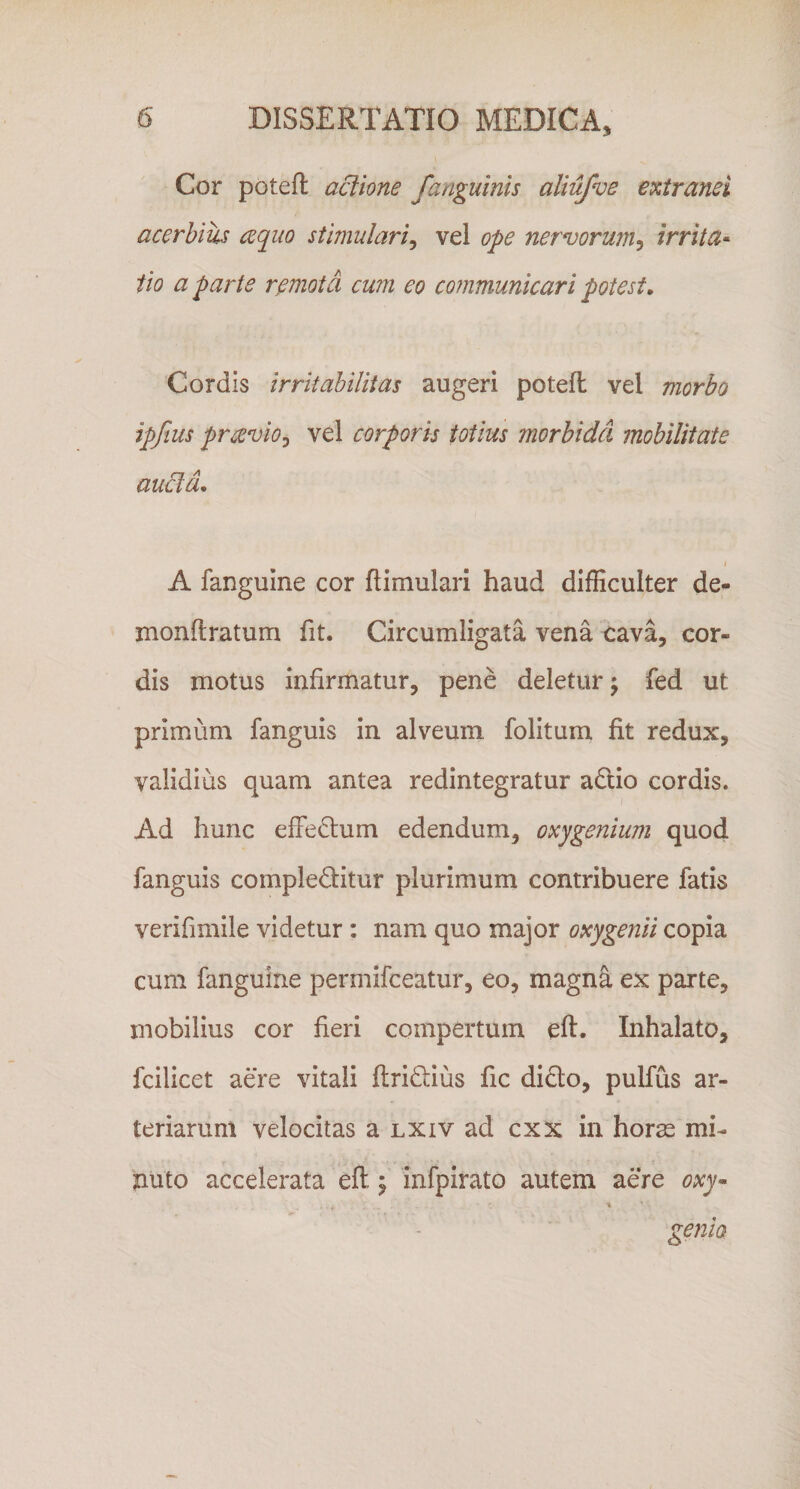 Cor poteft aclione /anguinis aliufve extranei acerbius aquo stimulari^ vel ope nervorum^ irrita^ iio a parte remota cu?n eo communicari potest. Cordis irritabilitas augeri potefl vel morbo ipfius prcevioj vel corporis totius morbida mobilitate aucl a, I A fanguine cor ftimulari haud difEcuIter de^ monflratum fit. Circumligata vena ^ava, cor¬ dis motus infirmatur, pene deletur j fed ut primum fanguis in alveum folitum fit redux, validius quam antea redintegratur adlio cordis. Ad hunc effectum edendum, oxygenium quod fanguis compleditur plurimum contribuere fatis verifimile videtur : nam quo major oxygenii copia cum fanguine permifceatur, eo, magna ex parte, mobilius cor fieri compertum eft. Inhalato, fcilicet aere vitali ftridlius fic dido, pulfus ar¬ teriarum velocitas a lxiv ad cxx in horae mi¬ nuto accelerata eft ^ infpirato autem aere oxy^ \ genio