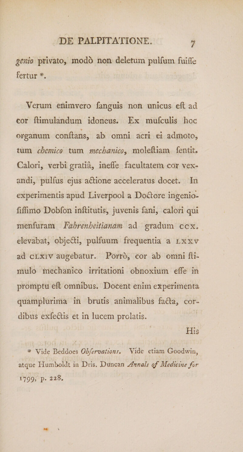 genio privato, modo non deletum pulfum fuiffe fertur Verum enlmvero fanguls non unicus efl ad cor ftimulandum idoneus. Ex mufculis hoc ♦ organum conflans, ab omni acri ei admoto, tum chemico tum fnechanico^ molefliam fentit. Calori, verbi gratia, ineffe facultatem cor vex¬ andi, pulfus ejus a£lione acceleratus docet. In experimentis apud Liverpooi a Doclore ingenio- fiflimo Dobfon inflitutis, juvenis fani, calori qui menfuram Fahrenheitlanam ad gradum ccx, elevabat, objedi, pulfuum frequentia a lxxv ad cLxiv augebatur. Porro, cor ab omni fli- mulo mechanico irritationi obnoxium effe in promptu efl omnibus. Docent enim experimenta quamplurima in brutis animalibus fada, cor¬ dibus exfedlis et in lucem prolatis. His * Vide Beddoes Obfervations, Vide etiam Goodwin^ atque Humboldt in Dris. Duncan Annals qf Medicine for 1799, p. 22&amp;.