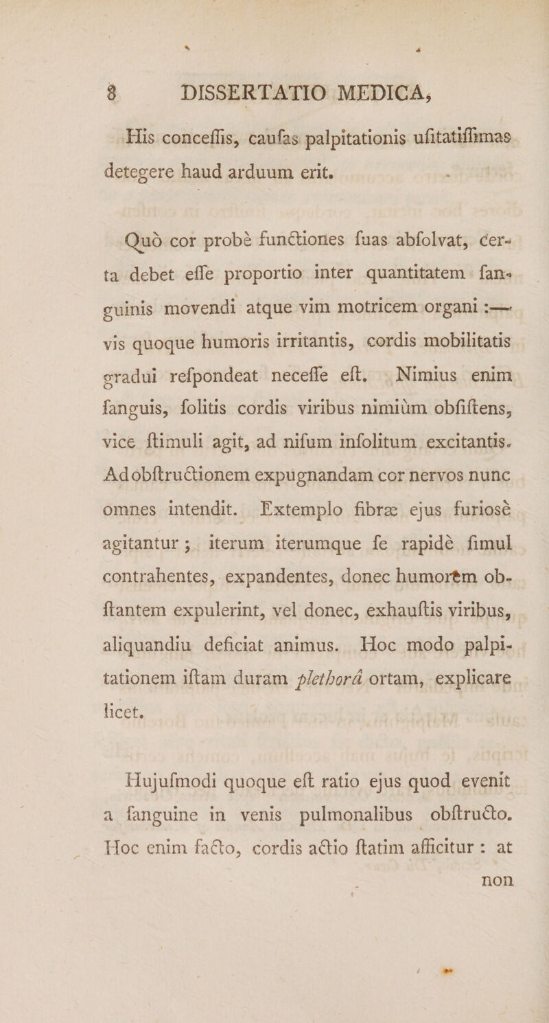 4 S DISSERTATIO MEDICA, His conceffis, caufas palpitationis ufitatiffimas detegere haud arduum erit. Quo cor probe funtliones fuas abfolvat, cer¬ ta debet elTe proportio inter quantitatem fan^ guinis movendi atque vim motricem organi;—^ vis quoque humoris irritantis, cordis mobilitatis gradui refpondeat neceffe eft. Nimius enim fanguis, folitis cordis viribus nimium obfiftens, vice ftimuli agit, ad nifum infolitum excitantis. Adobflru6tionem expugnandam cor nervos nunc omnes intendit. Extemplo fibrae ejus furiose agitantur ; iterum iterumque fe rapide fimul contrahentes, expandentes, donec humortm ob- fiantem expulerint, vel donec, exhauftis viribus, aliquandiu deficiat animus. Hoc modo palpi¬ tationem iftam duram pkthord ortam, explicare licet. Hujufinodi quoque efl ratio ejus quod evenit a fanguine in venis pulmonalibus obftru&lt;To. TIoc enim fa6lo, cordis adio ftatim afficitur : at non