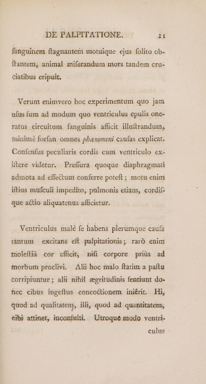 fangulnem ftagnantem motuique ejus folito ob=&gt; liantem, animal miferaiidum rriors tandem cru&gt; ciatibus eripuit. Veriirri enimvero hoc e:^perimentuni quo jam ufus furn ad modum quo ventriculus epulis one» ratus circuitum fanguinis afficit illullrandum, minime forfan omnes ph^nomeni caufas explicat. Confenfus peculiaris cordis cum ventriculo ex» idere videtur. Preffura quoque diaphragmati admota ad effe£lum conferre potefl; motu enint illius miifculi impedito, pulmonis etiam, cordif- que adlio aliquatenus afficietur. ( Ventriculus male fe halDens plerumque caufa tantum excitans efl palpitationis; raro enim iholeftia cor afficit; niii corpore prius ad tnorbum proclivi. Alii hoc malo ftatim a palla corripiuntur; alii nihil gegrittidinis fentiunt do¬ nec cibus ingeltus concodionem inierit. Hi, quod ad qualitateni, illi, quod ad quantitatem, k. cibi attinet, inconfulti. Utroque modo ventri»