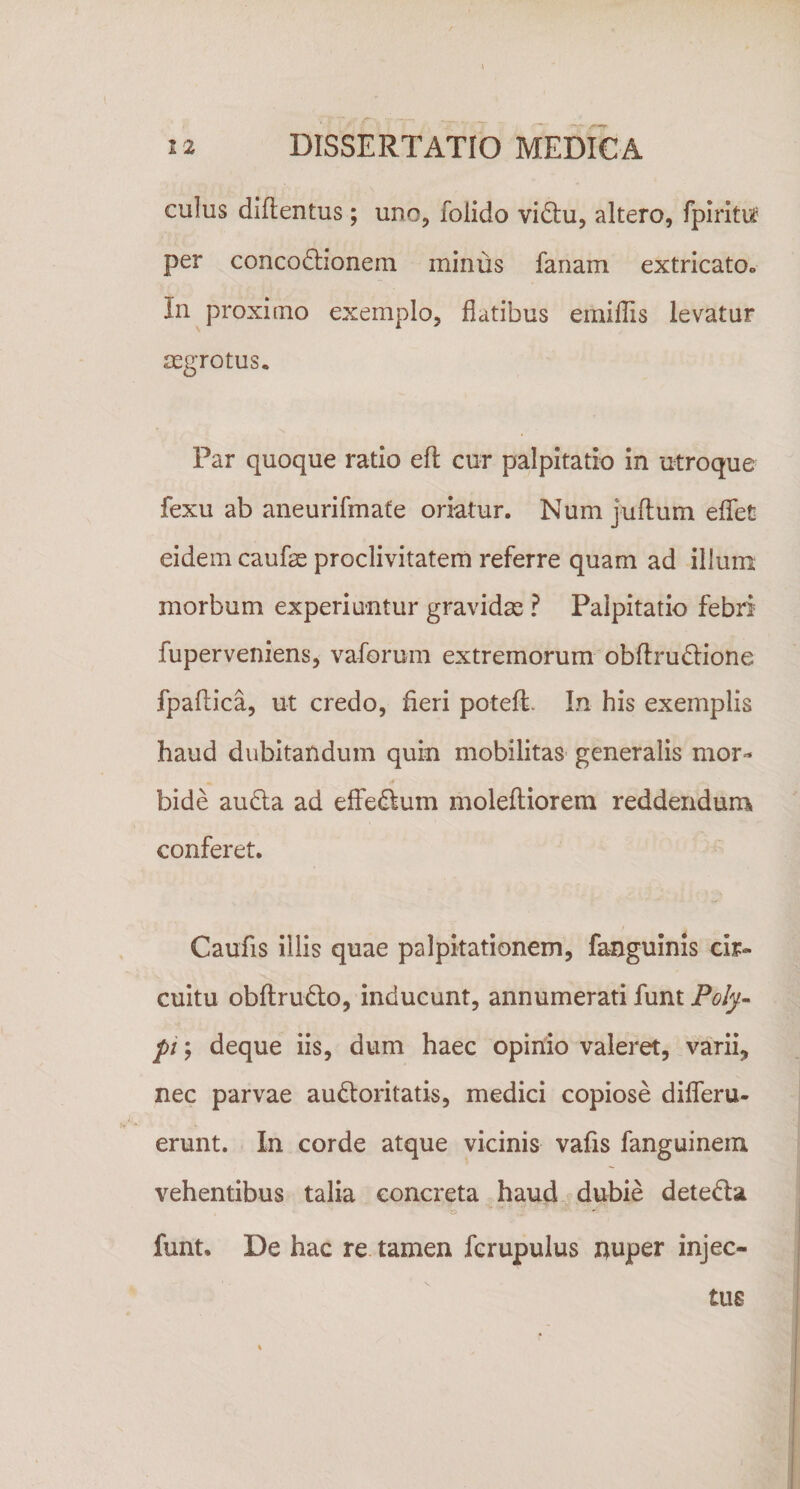 culus diftentus; uno, folido vidu, altero, fpirltu: per concodlionem minus fanam extricato» In proximo exemplo, flatibus emillis levatur mgrotus. Par quoque ratio efl cur palpitatio in utroque fexu ab aneurifmate oriatur. Num juftum edet eidem caufse proclivitatem referre quam ad illuni morbum experiuntur gravidas ? Palpitatio febri fuperveniens, vaforum extremorum obflru^lione fpadica, ut credo, fieri potefi. In his exemplis haud dubitandum quin mobilitas generalis mor¬ bide audla ad elfedlum moleftiorem reddendum conferet. Caufis illis quae palpitationem, fanguinis cir¬ cuitu obftrudlo, inducunt, annumerati funt Pofy~ pi; deque iis, dum haec opinio valeret, varii, nec parvae audloritatis, medici copiose differu- erunt. In corde atque vicinis vafis fanguinein vehentibus talia concreta haud dubie deteda funt. De hac re tamen fcrupulus nuper injec¬ tus