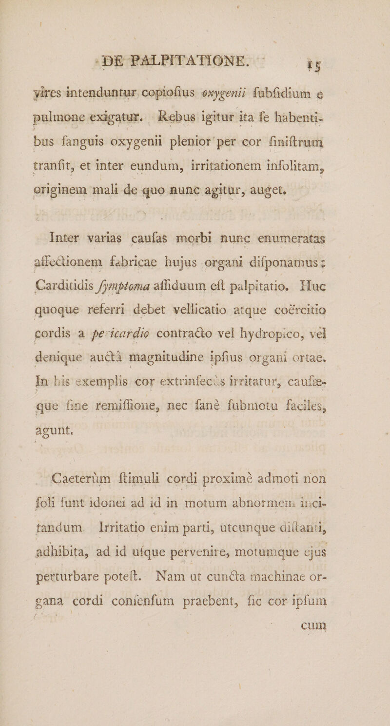 BE PALPITATIONE. vires intenduntur copiofius oxygenii fubfidium e pulmone exigatur. R^bus igitur ita fe habenti* }' bos fanguis oxygenii plenior'per cor finiftrum tranfitj et inter eundum, irritationem infolitam^ originem mali de guo nunc agitur, auget. Inter varias caufas morbi nunc enumeratas affediionem fabricae hujus organi difponamus i ' Carditidis fymptonm alFiduum eft palpitatio. Huc quoque referri debet vellicatio atque coercitio cordis a pericardio contradlo vel hydropico, vel denique aiRbi magnitudine ipfms organi ortae. Jn his exemplis cor extrinfecils irritatur, caufe» f ' que fine remiflione, nec fane fubmotu faciles^ * agunt. .1. Caeteriim ftimuli cordi proxime admoti non foli funt idonei ad id in motum abnormeiii inci- •I V- tandum Irritatio enim parti, utcunque diitanti, adhibita, ad id uique pervenire, motumque e^us perturbare poteil. Nam ut ciindla machinae or¬ gana cordi confenfum praebent, fic cor ipfum I . cum r\ - .