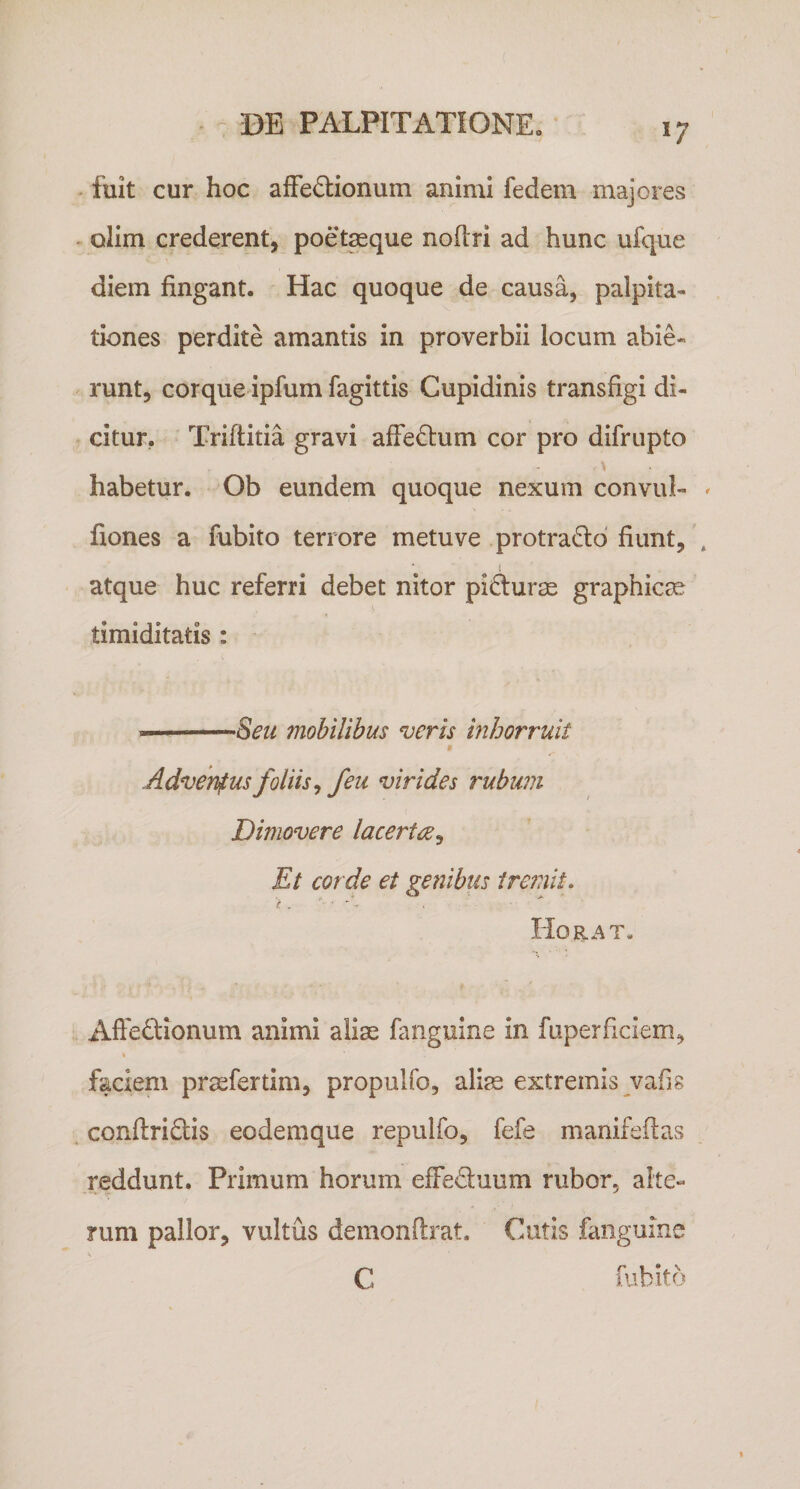 fuit cur hoc affeffionum animi fedem majores ^ olim crederent, poet^que noftri ad hunc ufque diem fingant. Hac quoque de causa, palpita¬ tiones perdite amantis in proverbii locum abie- runt, corque ipfum fagittis Cupidinis transfigi di¬ citur, Triftitia gravi affedtum cor pro difrupto habetur. Ob eundem quoque nexum convul- fiones a fubito terrore metuve protrado' fiunt,' atque huc referri debet nitor pidurae graphica? timiditatis : —Seii mobilibus veris inhorruit t Adventus foliis^ /eu virides rubum Dimovere lacert^^ Et corde et genibus iremiu liORAT. Affedionum animi aliae fanguine in fuperficiem, k faciem praefertim, propulfo, aliae extremis vafis . conftridtis eodemque repulfo, fefe manifeftas reddunt. Primum horum effeduum rubor, alte¬ rum pallor, vultus demonftrat. Cutis fanguine