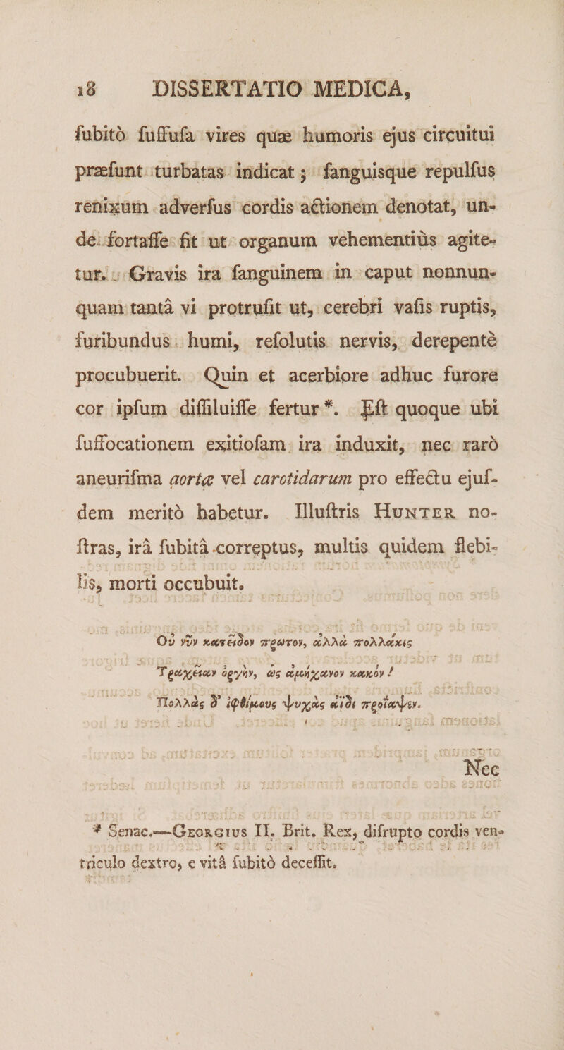 fubito fulFufa vires quae humoris ejus circuitui praefunt turbatas indicat; fcinguisque repulfus renisum adverfus cordis aftionem denotat, un¬ de fortaffe fit ut organum vehementius agite¬ tur/1 Gravis ira fanguinem in caput nonnun- quam tanta vi prptrufit ut, cerebri vafis ruptis, furibundus, humi, refolutis nervis, derepente procubuerit. Quin et acerbiore adhuc furore cor ipfum difliluiffe fertur f ft quoque ubi fufFocationem exitiofam ira Induxit, nec raro aneurifma aorta vel carotidarum pro effedu ejuf- dem merito habetur. Illuftris Hunter no- firas, ira fubita -correptus, multis quidem flebi¬ lis, morti occubuit. Ov vvv xecTH^oy a A Ati 7ro&gt;^XccKig ‘ i. ‘  o^yhi ag tcetKoy! TIoAAaj 3’ t(^ilftovg ^v^xg u/h 1-' t'.- V ‘ ... , '-X'':- . ' ■ Nec  '■w' ''■,, ■ '.c; - ^ Senae.—Georgius II. Brit. Rex, difrupto cordis ven&lt;* iTiculo dextro, e vita fubito deceflit.