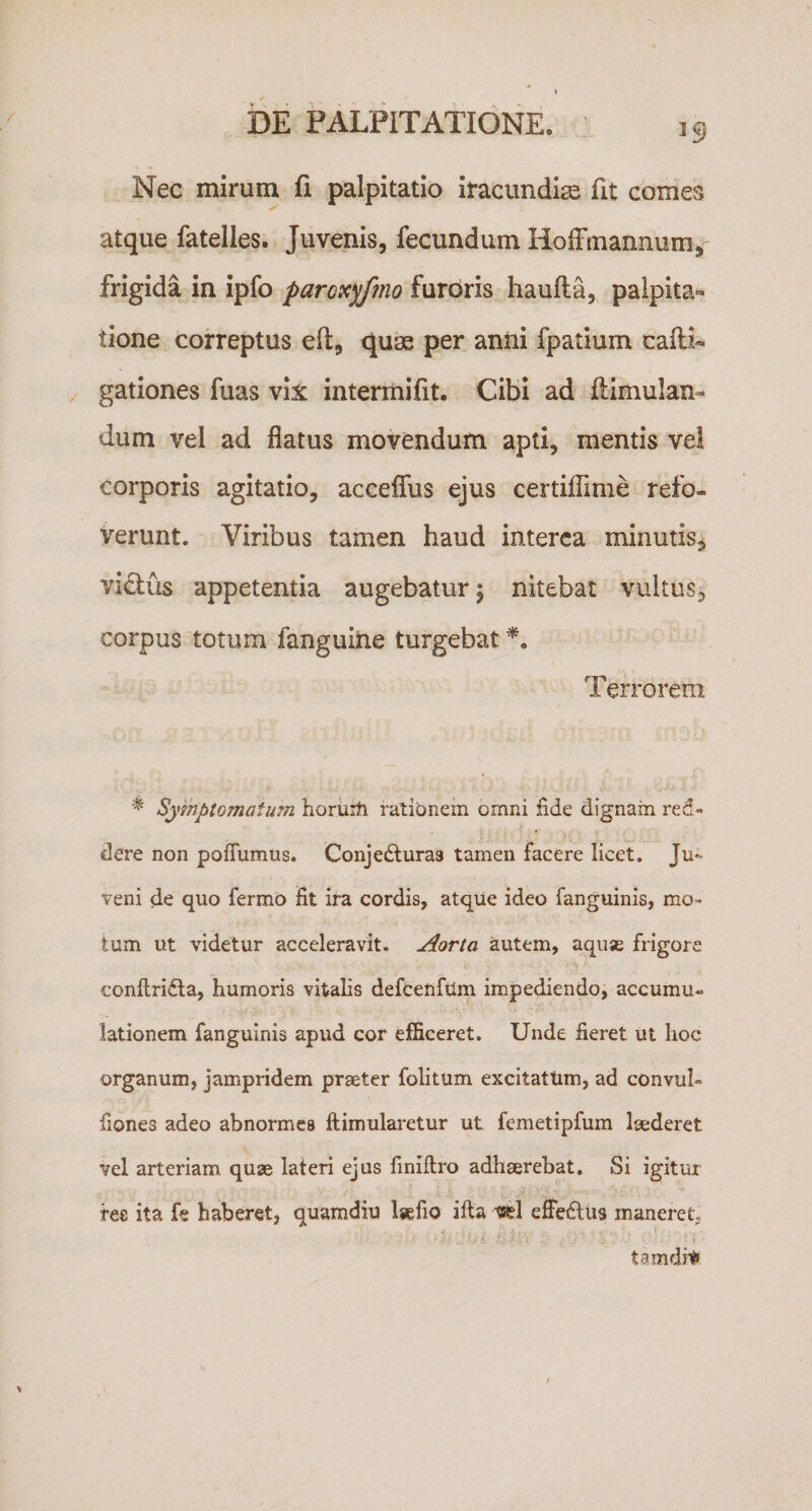 Nec mirum fi palpitatio iracundia fit comes atque fatelles. Juvenis, fecundum Holfmannum, frigida in ipfo paroxyfmo furoris haufta, palpita¬ tione correptus eft, quae per anili fpatium cafli- gationes fuas vix intermifit. Cibi ad ftimulan- dum vel ad flatus movendum apti, mentis vel corporis agitatio, acceffus ejus certiflime refo¬ verunt. Viribus tamen haud interca minutis^ vi£tus appetentia augebatur \ nitebat vultus, corpus totum fanguiiie turgebat Terrorem Symptomatum horiiiti rationem omni fide dignam red- ’ • -4': dere non poflumus. Conjedluras tamen facere licet. Ju¬ veni de quo fermo fit ira cordis, atqiie ideo fanguinis, mo¬ tum ut videtur acceleravit. Aorta autem, aquae frigore conftridta, humoris vitalis defcenfum impediendo, accumu¬ lationem fanguinis apud cor efficeret. Unde fieret ut hoc organum, jampridem praeter folitum excitattim, ad convul- fiones adeo abnormes ftimularetur ut femetipfum laederet vel arteriam quae lateri ejus fmiftro adhaerebat. Si igitur fee ita fe haberet, quamdiu laefio illa effedus maneret tamdni'