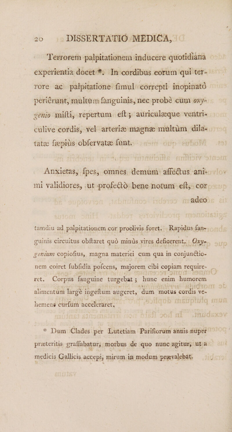 Terrorem palpitationem inducere quotidiana experientia docet In cordibus eorum qui ter¬ rore ac palpitatione fimul correpti inopinato perlerunt, multtim fanguinis, nec probe cum oxj-- genio milii, repertum eflj auricul^que ventri- culive cordis, vel arteria magnae multum dila¬ tatae fepius obfervatae funt. Anxietas, fpes, omnes demum aftedus ani¬ mi validiores, - ut profedo bene notum eft, cor adeo tamdiu ad palpitationem cor proclivis foret. Rapidus fan- guinis circuitus obftaret quo minus vires deficerent. Oxy- genium copiofius, magna materiei cum qua in conjundlio* a nem coiret fubfidia pofcens, majorem cibi copiam require» ret. Corpus fanguine turgebat; hunc enim humorem alimentum large ingeftum augeret, dum motus cordis ve¬ hemens curfum acceleraret, y.  ‘: 0 ^ Dum Clades per Lutetiam Parifiorum annis nuper praeteritis graffabatur, morbus de quo nunc agitur, ut a medicis Gallicis accepi, mirum in modum pr^valebaC