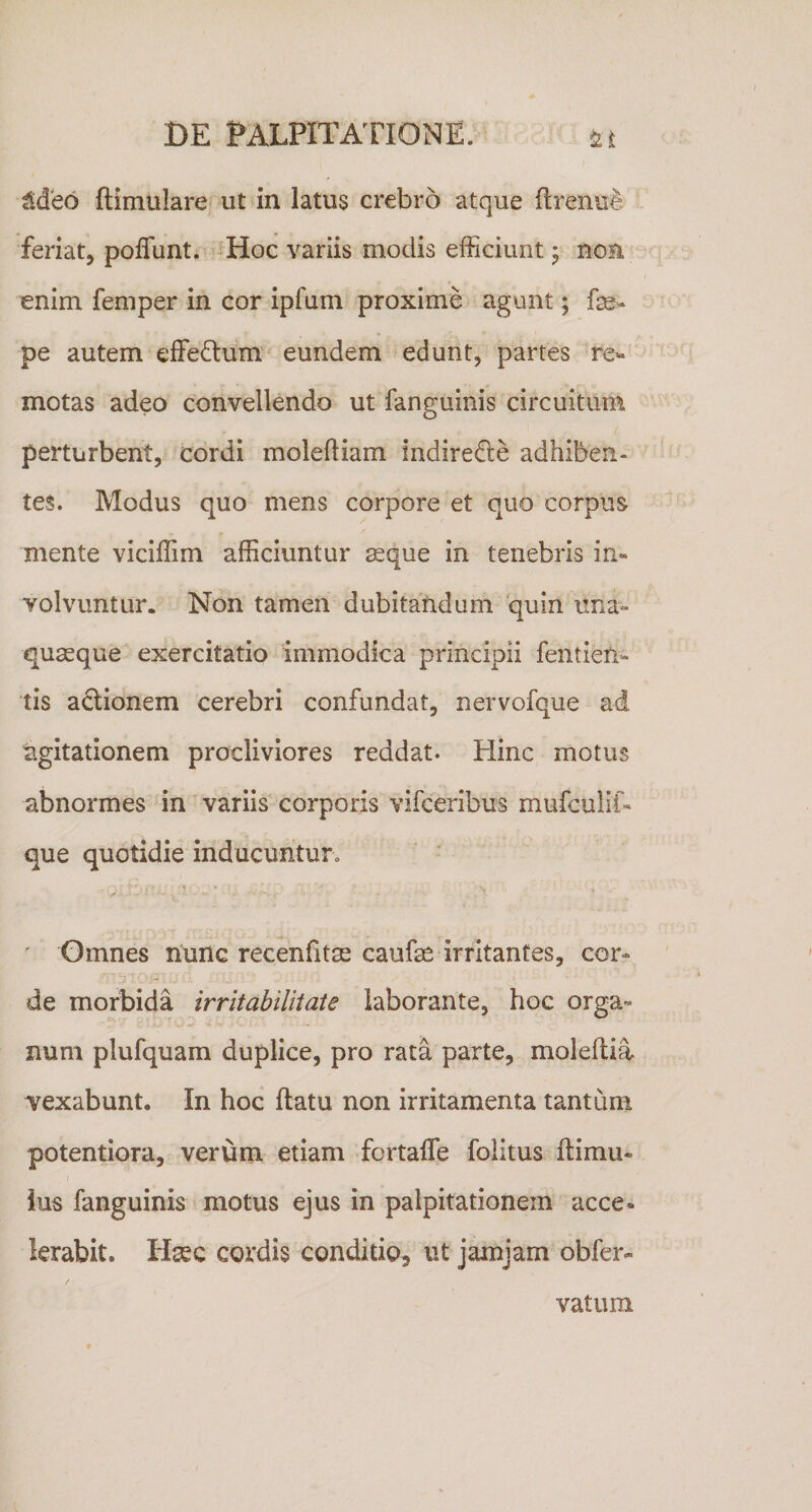 ^deo ftimulare ut in latus crebro atque flrenu^&gt; feriat, pofTunt. 'Hoc variis modis efficiunt 5 non €nim femper in cor ipfum proxime agunt; fe- pe autem effedum^ eundem edunt, partes re^- motas adeo convellendo ut fanguinis circuitum perturbent, cordi moleftiam indire0;e adhiben¬ tes. Modus quo mens corpore et quo corpus mente viciffim afficiuntur ^que in tenebris in¬ volvuntur. Non tamen dubitandum 'quin ima- quseque exercitatio immodica principii fentieti- tis actionem cerebri confundat, nervofque ad agitationem procliviores reddat. Hinc motus abnormes in variis corporis vifceribus mufculif- que quotidie inducurituro Gmnes nunc recenfitse caufae irritantes, cor¬ de morbida irritabilitate laborante, hoc orga¬ num plufquam duplice, pro rata parte, moleitia vexabunt. In hoc ftatu non irritamenta tantum potentiora, verum etiam fortafle folitus ftimu- ius fanguinis motus ejus in palpitationem acce¬ lerabit. Hsec cordis conditio^ ut jamjam obfer- vatura