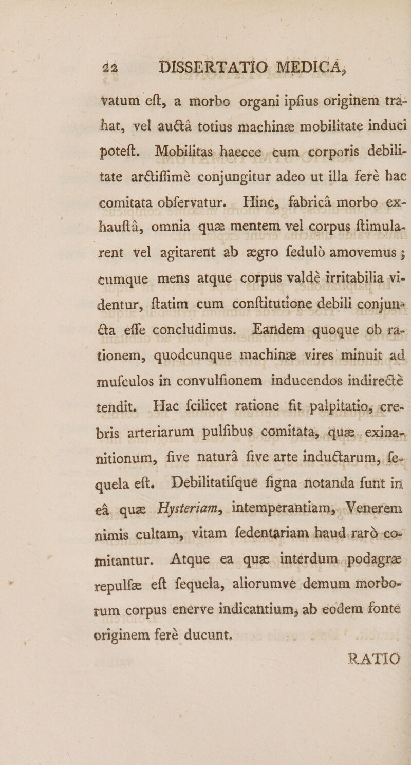 Vatum eft, a morbo organi ipfius originem tra¬ hat, vel aufta totius machinee mobilitate induci poteft. Mobilitas haecce eum corporis debili¬ tate ardiffime conjungitur adeo ut illa fere hac comitata obfervatur. Hinc, fabrica morbo ex- haufta, omnia quas mentem vel corpus llimula- rent vel agitarent ab asgro fedulo amovemus; cumque mens atque corpiis valde irritabilia vi¬ dentur, ftatim cum conftitutione debili conjun- fta effe concludimus. Eaildem quoque db ra¬ tionem, quodcunque machinae vires minuit ad mufculos in convulfionem inducendos indirecte tendit. Hac fcilicet ratione fit palpitatio, cre¬ bris arteriarum pulfibus comitata, quae exina- * nitionum, five natura five arte indutarum, fe- quela eft. Debilitatifque figna notanda funt in ea quae Hysteriam^ intemperantiam, Venerem nimis cultam, vitam fedent^riam haud raro co¬ mitantur. Atque ea quae interdum ^podagrae repulfae eft fequela, aliorumve demum morbo¬ rum corpus enerve indicantium, ab eodem fonte originem fere ducunt. RATIO