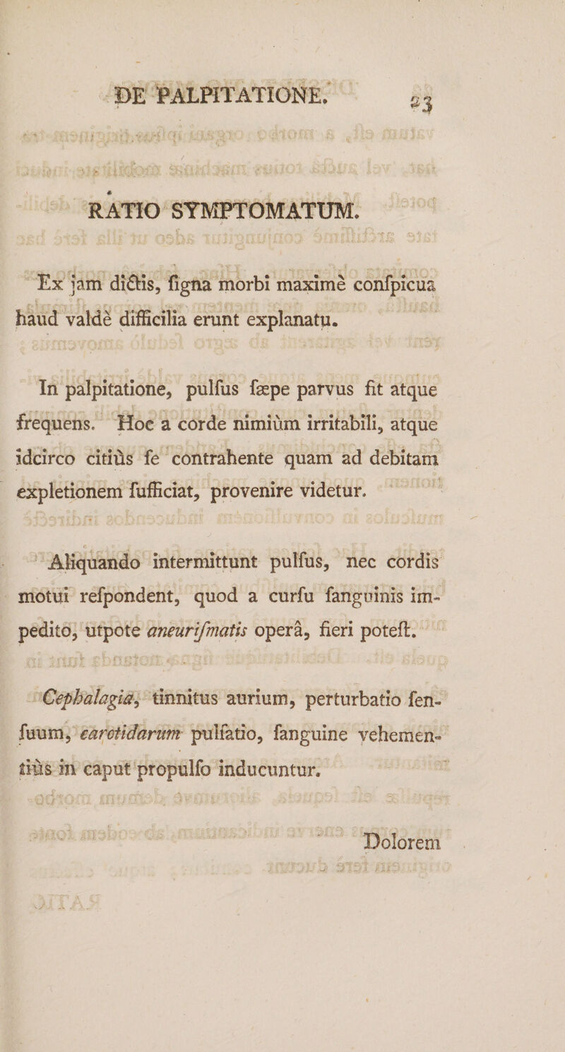 »3 RATIO SYMPTOMATUM. Ex jam di£bis, figna morbi maxime confpicua haud valde difficilia erunt explanatu. In palpitatione, pulfus faspe parvus fit atque frequens. 'Hoc a corde nimium irritabili, atque idcirco citifis fe contrahente quam ad debitam expletionem fufficiat, provenire videtur. ' ^ Aliquando intermittunt pulfus, nec cordis motui refpondent, quod a curfu fanguinis im« pedito, utpote aneurifmatis opera, fieri potefi:. Cephalagia^ tinnitus aurium, perturbatio fen- fuum, earctidarum pulfatio, fanguine vehemen¬ tius in caput propulfo inducuntur. Dolorem