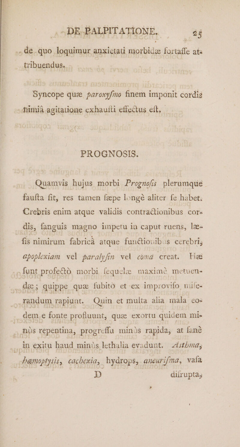 A . de quo loquimur anxietati morbidae fortalTe at« tribuendus. Syncope qu^ paroicyfmo finem imponit cordis nimia agitatione exhaufti effetius eft. PROGNOSIS. Quamvis hujus morbi Frognofis plerumque faufla fit, res tamen faspe I nge aliter fe habet.- Crebris enim atque validis contradionibus cor^ dis, fanguis magno impetu in caput ruens, lae- fis nimirum fabrica atque fuiidiouibas cerebri, apoplexiam vel paralyjin vel coma creat. Hse funt profedo morbi fequclx maxime metuen¬ das; quippe quae fubito et ex improvifo iiufe- raiidum rapiunt. Quin et multa aiia mala eo¬ dem e fonte profluunt, qu^ exortu quidem mi¬ nus repentina, progrelfa minus rapida, at fane in exitu haud minus lethalia evadunt. Asthma^ hmnoptysis^ cachexia^ hydrops, aneurifma^ vafa D dilrupta.