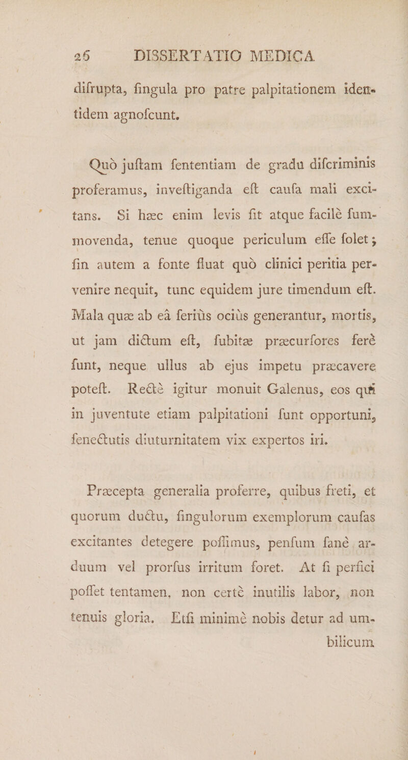 difrupta, fmgula pro patre palpitationem iden¬ tidem agnofcunt. Quo jullam fententiam de gradu difcriminls proferamus, inveftiganda efl: caufa mali exci¬ tans. Si hjEC enim levis fit atque facile fum- moveiida, tenue quoque periculum elTe folet j fm autem a fonte fluat quo clinici peritia per¬ venire nequit, tunc equidem jure timendum efl. Mala quae ab ea ferius ocius generantur, mortis, ut jam didlum efl, fubitae prsscurfores fer^ funt, neque ullus ab ejus impetu praecavere potefl. Re6le igitur monuit Galenus, eos qm in juventute etiam palpitationi funt opportuni, fenedutis diuturnitatem vix expertos iri. Praecepta generalia proferre, quibus freti, et \ quorum dudlu, fingulorurn exemplorum caufas excitantes detegere poflimus, penfum fane ar¬ duum vel prorfus irritum foret. At fi perfici poffet tentamen, non certe inutilis labor, non tenuis gloria. Etfi minime nobis detur ad um¬ bilicum /