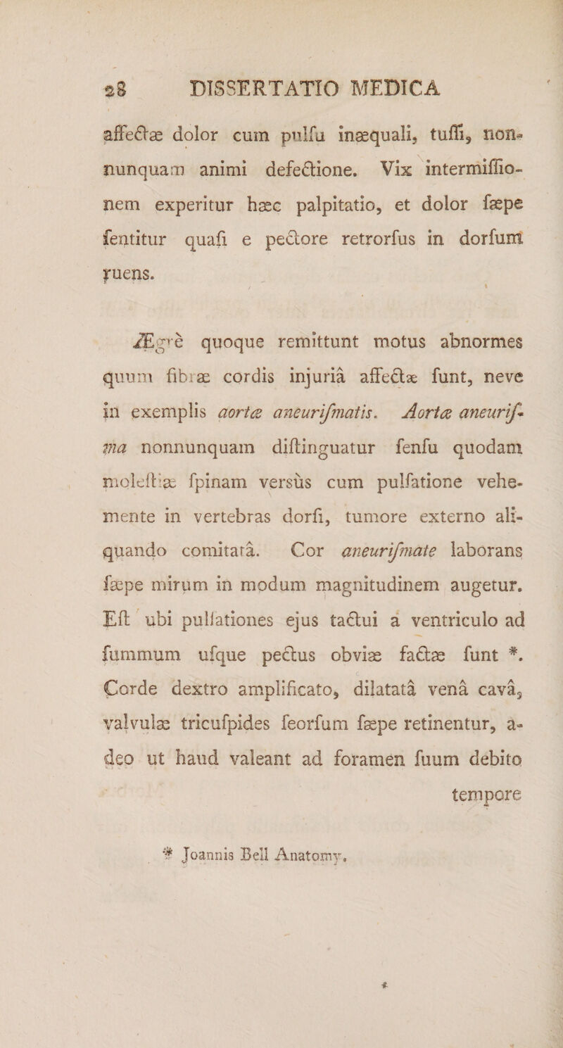 afFe^Iae dolor cum prilfa inaequali, tufli, non^ nunquam animi defe6lione. Vix intermiffio- nem experitur haec palpitatio, et dolor fsepe featitur quafi e pectore retrorfus in dorfum |■uens. / • ^g&gt;e quoque remittunt motus abnormes quum fibrae cordis injuria affectae funt, neve in exemplis aorte aneurifmatis. Aorta aneurif* via nonnunquam diftinguatur fenfu quodam nioleitiae fpinam versus cum pullatione vehe- mente in vertebras dorfi, tumore externo ali¬ quando comitata. Cor aneurifmate laborans faepe mirum in modum magnitudinem augetur. Eft ubi pullationes ejus tadlui a ventriculo ad fummum ufque pectus obvise fadtae funt Corde dextro amplificato, dilatata vena cavuj valvulae tricufpides feorfum fepe retinentur, a- deo ut haud valeant ad foramen fuum debito • i . - • tempore 'I Joannis Beli Anatomy,