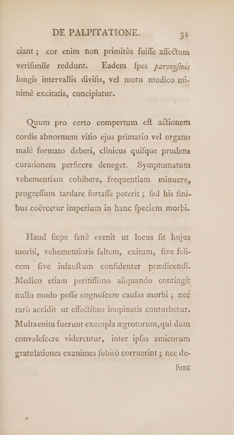 ciant; cor enim non primitus fuiffe affeQiim verifimile reddunt. Eadem fpes paroxy/mis longis intervallis divilis, vel motu modico mi¬ nime excitatis, concipiatur. I Quum pro certo compertum adionem cordis abnormem vitio ejus primario vel organo male formato deberi, clinicus quifque prudens curationem perficere deneget. Symptomatum vehementiam cohibere, frequentiam minuere, progreffum tardare fortaife poterit; fed his fini¬ bus coercetur imperium in hanc fpeciem morbi» Haud fsepe fane evenit ut locus fit hujus morbi, vehementioris faltem, exitum, five feli- i cem five inrauftum confidenter prsedicendL Medico etiam peritiffimo aliquando contingit nullo modo poffe cognofcere caufas morbi ; nec raro accidit ut eifedibus inopinatis conturbetur» Multaenim fuerunt exempla mgrotorum,qui dum convalefcere viderentur, inter ipfas amicorum gratulationes exanimes fubito corruerint 5 nec de- funt