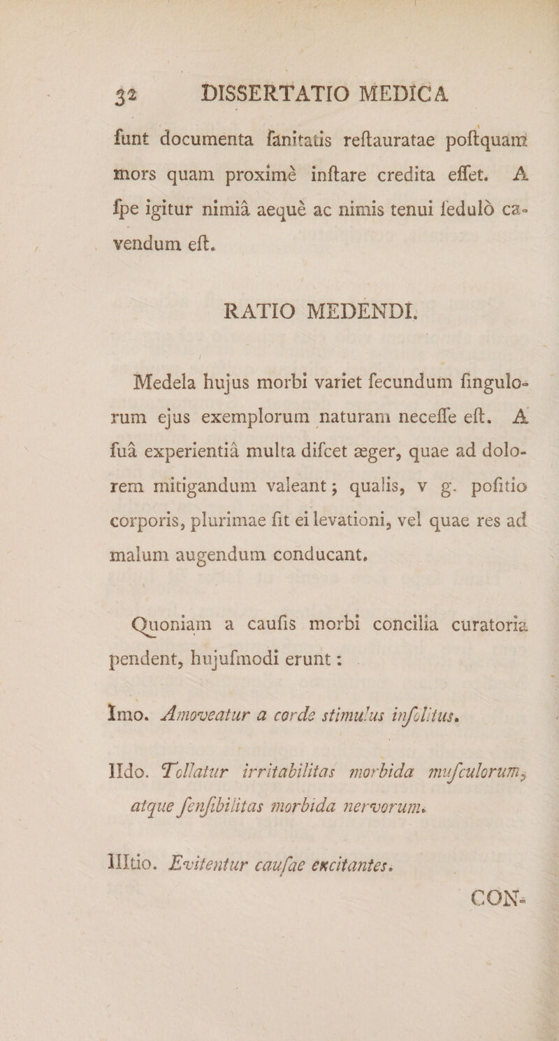 I 32 DISSERTATIO MEDICA funt documenta fani tatis reftauratae poflquani mors quam proxime inflare credita effet. A fpe igitur nimia aeque ac nimis tenui iedulo ca¬ vendum efl. RATIO MEDENDI. Medela hujus morbi variet fecundum fingulo- rum ejus exemplorum naturam neceffe efl. A fua experientia multa difcet asger, quae ad dolo¬ rem mitigandum valeant; qualis, v g. pofitio corporis, plurimae fit ei levationi, vel quae res ad malum augendum conducant. Quoniam a caufis morbi concilia curatoria pendent, hujufmodi erunt: Imo. Amoveatur a corde stimulm mfollius» lldo. Tollatur irritabilitas morbida rnufculorum^ atque fenfibilitas morbida nervorunu Ultio. Evitentur caufae excitantes, CON-