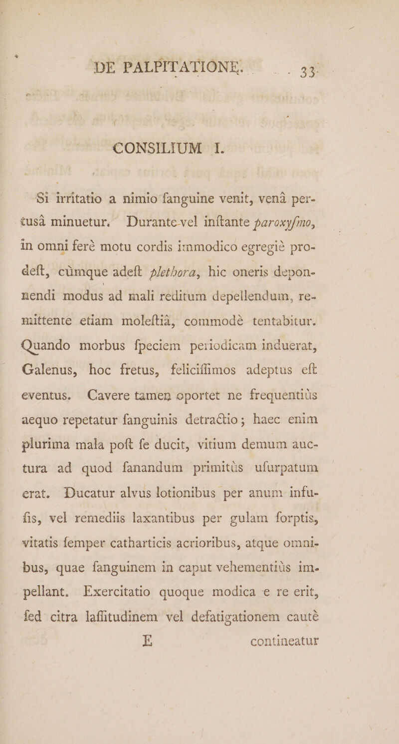 f CONSILIUM 1. Si irritatio a nimio fanguine venit, vena per¬ tusa minuetur. Durante vel inflante paroxyfmo^ in omni fere motu cordis immodico egregie pro- deft, cumque adeft pletbora^ hic oneris depoa- V nendi modus ad mali reditum depellendum, re¬ mittente etiam moleflia, commode tentabitur. Quando morbus fpeciem periodicam induerat, Galenus, hoc fretus, feliciffimos adeptus eft eventus. Cavere tamen oportet ne frequentius aequo x*epetatur fanguinis detradio; haec enim plurima mala poft fe ducit, vitium demum auc¬ tura ad quod fanandum primitus ufurpatum erat. Ducatur alvus lotionibus per anum infu- fis, vel remediis laxantibus per gulam forptis, vitatis femper catharticis acrioribus, atque omni¬ bus, quae fanguinem in caput vehementius im¬ pellant. Exercitatio quoque modica e re erit, fed citra laffitudinem vel defatigationem caute E contineatur