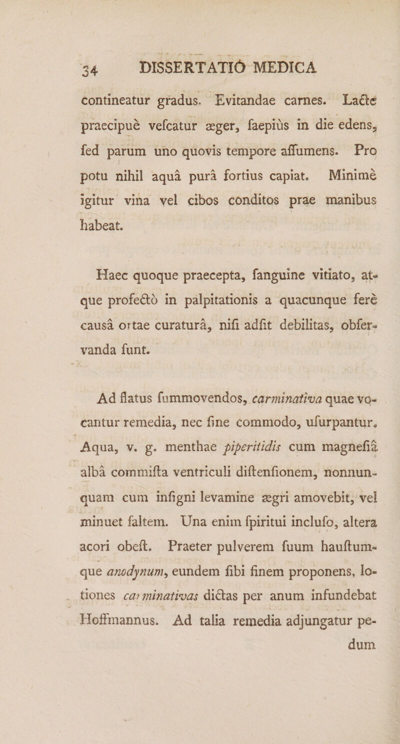 contineatur gradus* Evitandae carnes. LaSc praecipue vefcatur aeger, faepius in die edens, fed parum uno quovis tempore affumens. Pro potu nihil aqua pura fortius capiat. Minime igitur vina yel cibos conditos prae manibus habeat. Haec quoque praecepta, fanguine vitiato, at« que profedo in palpitationis a quacunque fere causa ortae curatura, nifi adfit debilitas, obfer- vanda funt. Ad flatus fummovendos, carminaiiva quae vo¬ cantur remedia, nec fine commodo, ufurpantur. Aqua, v. g. menthae piperitidis cum magnefla alba commifta ventriculi diftenfionem, nonnun- quam cum infigni levamine segri amovebit, vei f minuet faltem. Una enim fpiritui inclufo, altera acori obeft. Praeter pulverem fuum hauftum- que anodynum^ eundem libi finem proponens, lo¬ tiones car minativas didas per anum infundebat Hoffmannus. Ad talia remedia adjungatur pe¬ dum